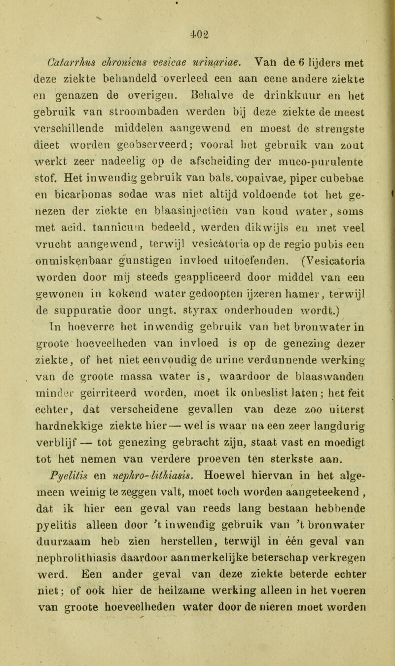 Catarrhus chromens vesicae urinariae. Van de 6 lijders met deze ziekte behandeld overleed een aan eene andere ziekte en genazen de overigen. Behalve de drinkkuur en het gebruik van stroombaden werden bij deze ziekte de meest verschillende middelen aangewend en moest de strengste dieet worden geobserveerd; vooral het gebruik van zout werkt zeer nadeelig op de afscheiding der muco-purulente stof. Het inwendig gebruik van bals. copaivae, piper cubebae en bicarbonas sodae was niet altijd voldoende tot het ge- nezen der ziekte en blaasinjectieii van koud water, soms met acid. tannicum bedeeld, werden dikwijls en met veel vrucht aangewend, terwijl vesieatoria op de regio pubis een onmiskenbaar gunstigen invloed uitoefenden. (Vesieatoria worden door mij steeds geappliceerd door middel van een gewonen in kokend water gedoopten ijzeren hamer, terwijl de suppuratie door ungt. styrax onderhouden wordt.) In hoeverre het inwendig gebruik van het bronwater in groote hoeveelheden van invloed is op de genezing dezer ziekte, of het niet eenvoudig de urine verdunnende werking- van de groote massa water is, waardoor de blaaswanden minder geirriteerd worden, moet ik onbeslist laten; het feit echter, dat verscheidene gevallen van deze zoo uiterst hardnekkige ziekte hier — wel is waar na een zeer langduiig verblijf — tot genezing gebracht zijn, staat vast en moedigt tot het nemen van verdere proeven ten sterkste aan. Pyelitis en nepliro-litliiasis, Hoewel hiervan in het alge- meen weinig te zeggen valt, moet toch worden aangeteekend , dat ik hier een geval van reeds lang bestaan hebbende pyelitis alleen door 't inwendig gebruik van 't bronwater duurzaam heb zien herstellen, terwijl in één geval van nephrolithiasis daardoor aanmerkelijke beterschap verkregen werd. Een ander geval van deze ziekte beterde echter niet; of ook hier de heilzame werking alleen in het voeren van groote hoeveelheden water door de nieren moet worden