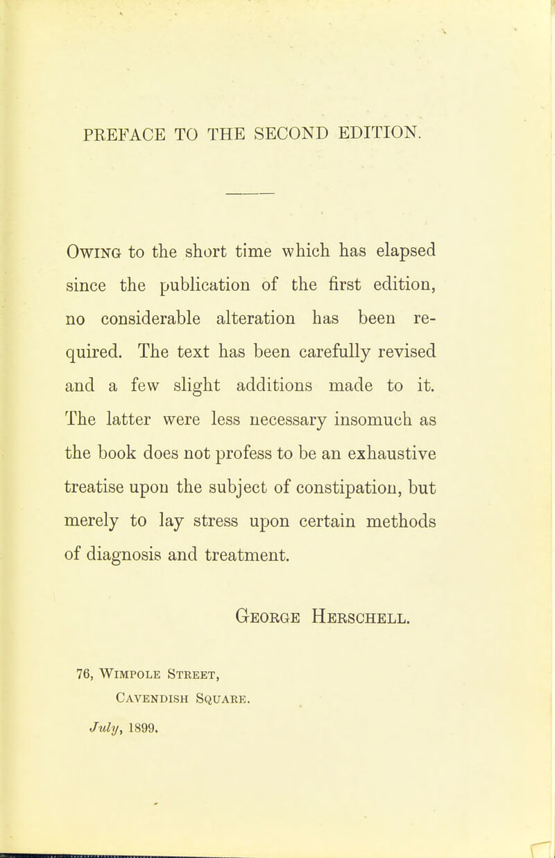 Owing to the short time which has elapsed since the publication of the first edition, no considerable alteration has been re- quired. The text has been carefully revised and a few slight additions made to it. The latter were less necessary insomuch as the book does not profess to be an exhaustive treatise upon the subject of constipation, but merely to lay stress upon certain methods of diagnosis and treatment. George Herschell. 76, WiMPOLE Street, Cavendish Square. July, 1899.