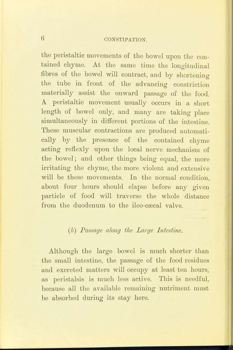 the peristaltic movements of the bowel upon the con- tained chyme. At the same time the longitudinal fibres of the bowel will contract, and by shortening the tube in front of the advancing constriction materially assist the onward passage of the food. A peristaltic movement usually occurs in a short length of bowel only, and many are taking place simultaneously in diflFerent portions of the intestine. These muscular contractions are produced automati- cally by the presence of the contained chyme acting reflexly upon the local nerve mechanism of the bowel; and other things being equal, the more irritating the chyme, the more violent and extensive will be these movements. In the normal condition, about four hours should elapse before any given particle of food will traverse the whole distance from the duodenum to the ileo-cffical valve. (b) Passage along the Large Intestine. Although the large bowel is much shorter than the small intestine, the passage of the food residues and excreted matters will occupy at least ten hours, as peristalsis is much less active. This is needful, because all the available remaining nutriment must be absorbed during its stay here.
