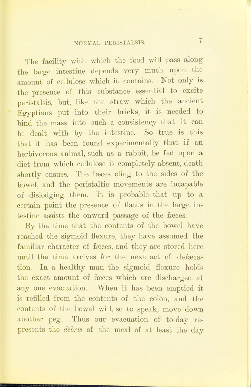 The facility with which the food will pass along the large intestine depends very much upon the amount of cellulose which it contains. Not only is the presence of this substance essential to excite peristalsis, but, like the straw which the ancient Egyptians put into their bricks, it is needed to bind the mass into such a consistency that it can be dealt with by the intestine. So true is this that it has been found experimentally that if an herbivorous animal, such as a rabbit, be fed upon a diet from which cellulose is completely absent, death shortly ensues. The fseces cling to the sides of the bowel, and the peristaltic movements are incapable of dislodging them. It is probable that up to a certain point the presence of flatus in the large in- testine assists the onward passage of the faeces. By the time that the contents of the bowel have reached the sigmoid flexure, they have assumed the familiar character of fseces, and they are stored here until the time arrives for the next act of defseca- tion. In a healthy man the sigmoid flexure holds the exact amount of fseces which are discharged at any one evacuation. When it has been emptied it is refilled from the contents of the colon, and the contents of the bowel will, so to speak, move down another peg. Thus our evacuation of to-day re- presents the dehvis of the meal of at least the day