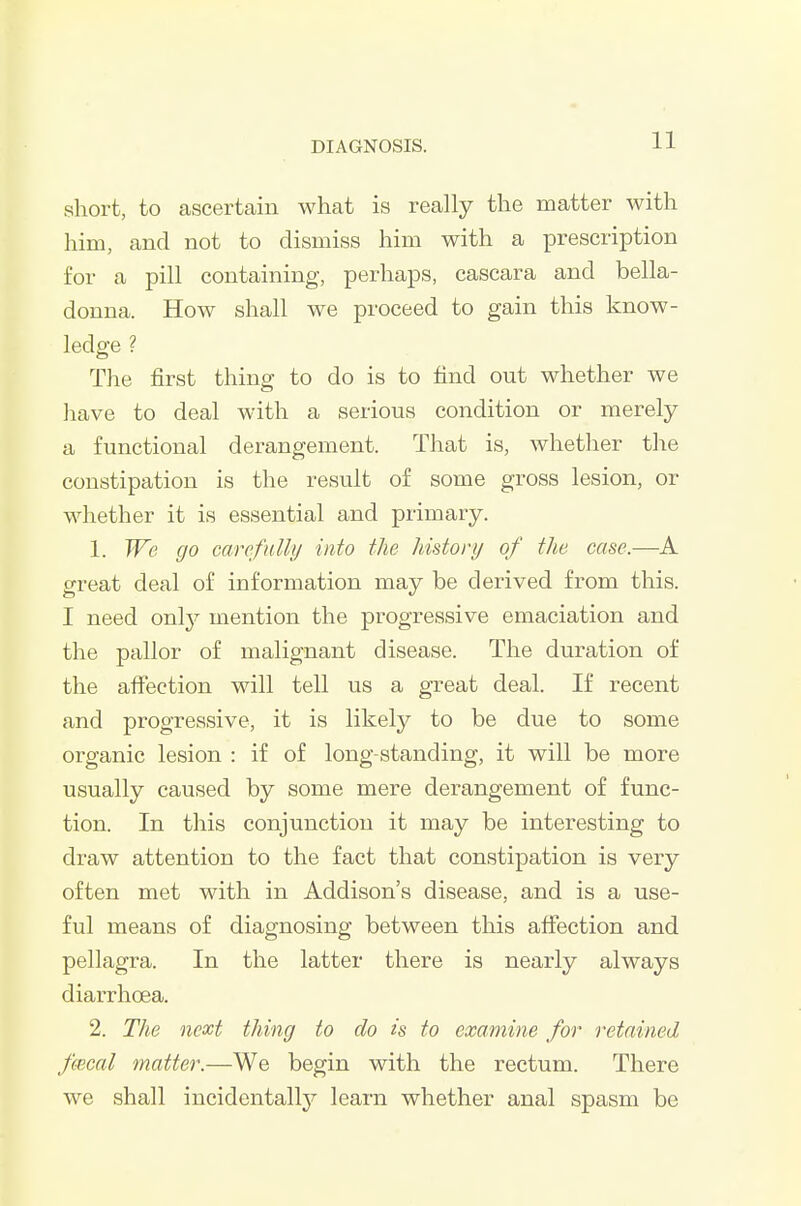 short, to ascertain what is really the matter with him, and not to dismiss him with a prescription for a pill containing, perhaps, cascara and bella- donna. How shall we proceed to gain this know- ledge ? The first thing to do is to find out whether we have to deal with a serious condition or merely a functional derangement. That is, whether the constipation is the result of some gross lesion, or whether it is essential and primary. 1. We go carefully into the history of the case.—A great deal of information may be derived from this. I need only mention the progressive emaciation and the pallor of malignant disease. The duration of the affection will tell us a great deal. If recent and progressive, it is likely to be due to some organic lesion : if of long-standing, it will be more usually caused by some mere derangement of func- tion. In this conjunction it may be interesting to draw attention to the fact that constipation is very often met with in Addison's disease, and is a use- ful means of diagnosing between this afiection and pellagra. In the latter there is nearly always diarrhoea. 2. The next thing to do is to examine for retained fecal matter.—We begin with the rectum. There we shall incidentally'- learn whether anal spasm be