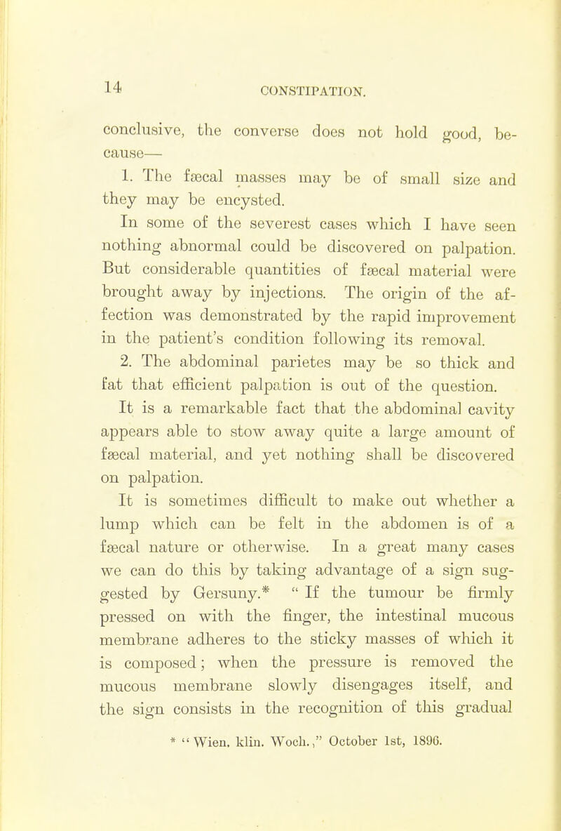 conclusive, the converse does not hold good, be- cause— 1. The faecal masses may be of small size and they may be encysted. In some of the severest cases which I have seen nothing abnormal could be discovered on palpation. But considerable quantities of faecal material were brought away by injections. The origin of the af- fection was demonstrated by the rapid improvement in the patient's condition following its removal. 2. The abdominal parietes may be so thick and fat that efficient palpation is out of the question. It is a remarkable fact that the abdominal cavity appears able to stow away quite a large amount of faecal material, and yet nothing shall be discovered on palpation. It is sometimes difficult to make out whether a lump which can be felt in the abdomen is of a faecal nature or otherwise. In a great many cases we can do this by taking advantage of a sign sug- gested by Gersuny.*  If the tumour be firmly pressed on with the finger, the intestinal mucous membrane adheres to the sticky masses of which it is composed; when the pressure is removed the mucous membrane slowly disengages itself, and the sign consists in the recognition of this gradual * VVien, klin. Woch., October 1st, 1896.