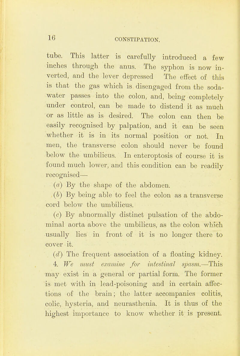 tube. This latter is carefully introduced a few inches through the anus. The syphon is now in- verted, and the lever depressed The effect of this is that the gas which is disengaged from the soda- water passes into the colon, and, being completely under control, can be made to distend it as much or as little as is desired. The colon can then be easily recognised by palpation, and it can be seen whether it is in its normal position or not. In men, the transverse colon should never be found below the umbilicus. In enteroptosis of course it is found much lower, and this condition can be readily recognised— (a) By the shape of the abdomen. (b) By being able to feel the colon as a transverse cord below the umbilicus. (c) By abnormally distinct pulsation of the abdo- minal aorta above the umbilicus, as the colon which usually lies in front of it is no longer there to cover it. (d) The frequent association of a floating kidney. 4. We must examine for intestinal sjxism.—This may exist in a general or partial form. The former is met with in lead-poisoning and in certain affec- tions of the brain; the latter accompanies colitis, colic, hysteria, and neurasthenia. It is thus of the highest importance to know whether it is present.