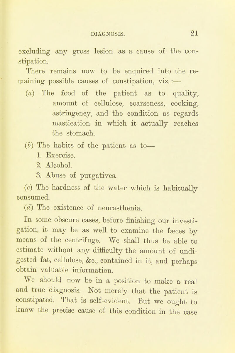 excluding any gross lesion as a cause of the con- stipation. There remains now to be enquired into the re- maining possible causes of constipation, viz.:— (a) The food of the patient as to quality, amount of cellulose, coarseness, cooking, astringency, and the condition as regards mastication in which it actually reaches the stomach. (b) The habits of the patient as to— 1. Exercise. 2. Alcohol. 3. Abuse of purgatives. (o) The hardness of the water which is habitually consumed. (d) The existence of neurasthenia. In some obscure cases, before finishing our investi- gation, it may be as well to examine the fseces by means of the centrifuge. We shall thus be able to estimate without any difiiculty the amount of undi- gested fat, cellulose, &c., contained in it, and perhaps obtain valuable information. We should now be in a position to make a real and true diagnosis. Not merely that the patient is constipated. That is self-evident. But we ought to know the precise cause of this condition in the case