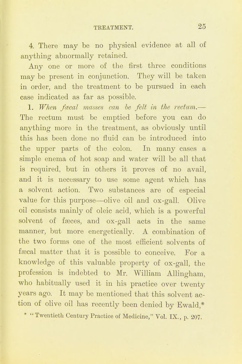4. There may be no physical evidence at all of anything abnormally retained. Any one or more of the first three conditions may be present in conjunction. They will be taken in order, and the treatment to be pursued in each case indicated as far as possible. 1. When /cecal masses can be felt in the rectum.— The rectum must be emptied before you can do anything more in the treatment, as obviously until this has been done no fluid can be introduced into the upper parts of the colon. In many cases a simple enema of hot soap and water will be all that is required, but in others it proves of no avail, and it is necessary to use some agent which has a solvent action. Two substances are of especial value for this purpose—olive oil and ox-gall. Olive oil consists mainly of oleic acid, which is a powerful solvent of fseces, and ox-gall acts in the same manner, but more energetically. A combination of the two forms one of the most efficient solvents of fa3cal matter that it is possible to conceive. For a knowledge of this valuable property of ox-gall, the profession is indebted to Mr. William Allingham, who habitually used it in his practice over twenty years ago. It may be mentioned that this solvent ac- tion of olive oil has recently been denied by Ewald,* * Twentieth Century Practice of Medicine, Vol. IX., p. 207.