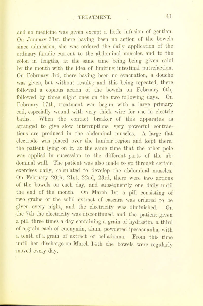 and no medicine was given except a little infusion of gentian. On January 31st, there having been no action of the bowels since admission, she was ordered the daily application of the ordinary faradic current to the abdominal muscles, and to the colon in lengths, at the same time being being given salol by the mouth with the idea of limiting intestinal putrefaction. On February 3rd, there having been no evacuation, a douche was given, but without result; and this being repeated, there followed a copious action of the bowels on February 6th, followed by three slight ones on the two following days. On February 17th, treatment was begun with a large primary coil, especially wound with very thick wu'e for use in electric baths. When the contact breaker of this apjiaratus is arranged to give slow interruptions, very powerful contrac- tions are produced in the abdominal muscles. A large flat electrode was placed over the lumbar region and kept there, the patient lying on it, at the same time that the other pole was ajaplied in succession to the different jjarts of the ab- dominal wall. The patient was also made to go through certain exercises daily, calculated to develop the abdominal muscles. On February 20th, 21st, 22nd, 23rd, there were two actions of the bowels on each day, and subsequently one daily until the end of the month. On March 1st a pill consisting of two grains of the solid extract of cascara was ordered to be given eveiy night, and the electricity was diminished. On the 7th the electricity was discontinued, and the patient given a pill three times a day containing a grain of hydrastin, a third of a grain each of euonymin, alum, powdered ipecacuanha, with a tenth of a grain of extract of belladonna. From this time until her discharge on March 14th the bowels were regularly moved every day.