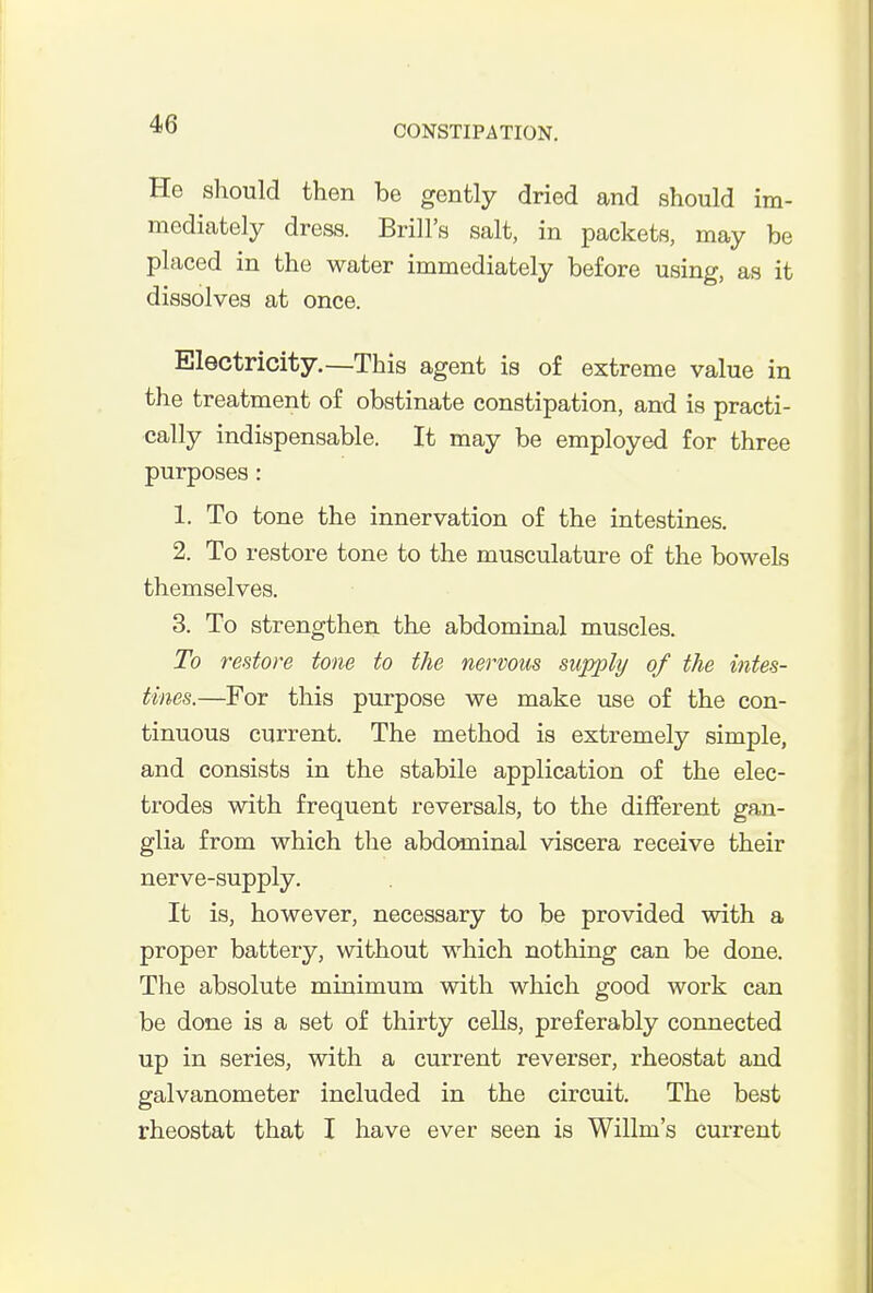 He should then be gently dried and should im- mediately dress. Brill's salt, in packets, may be placed in the water immediately before using, as it dissolves at once. Electricity.—This agent is of extreme value in the treatment of obstinate constipation, and is practi- cally indispensable. It may be employed for three purposes: 1. To tone the innervation of the intestines. 2. To restore tone to the musculature of the bowels themselves. 3. To strengthen the abdominal muscles. To restore tone to the nervous supply of the intes- tines.—For this purpose we make use of the con- tinuous current. The method is extremely simple, and consists in the stabile application of the elec- trodes with frequent reversals, to the different gan- glia from which the abdominal viscera receive their nerve-supply. It is, however, necessary to be provided with a proper battery, without which nothing can be done. The absolute minimum with which good work can be done is a set of thirty cells, preferably connected up in series, with a current reverser, rheostat and galvanometer included in the circuit. The best rheostat that I have ever seen is Willm's current