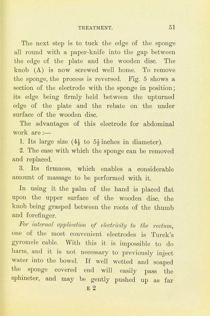 The next step is to tuck the edge of the sponge all round with a paper-knife into the gap between the edge of the plate and the wooden disc. The knob (A) is now screwed well home. To remove the sponge, the process is reversed. Fig. 5 shows a section of the electrode with the sponge in position; its edge being firmly held between the upturned edge of the plate and the rebate on the under surface of the wooden disc. The advantages of this electrode for abdominal work are:— 1. Its large size (4| to 5^ inches in diameter). 2. The ease with which the sponge can be removed and replaced. 3. Its firmness, which enables a considerable amount of massage to be performed with it. In using it the palm of the hand is placed flat upon the upper surface of the wooden disc, the knob being grasped between the roots of the thumb and forefinger. For internal application of electricity to the rectum, one of the most convenient electrodes is Turck's gyromele cable. With this it is impossible to do harm, and it is not necessary to previously inject water into the bowel. If well wetted and soaped the sponge covered end will easily pass the sphincter, and may be gently pushed up as far E 2