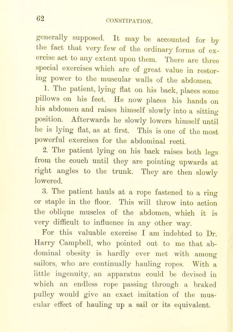 generally supposed. It may be accounted for by the fact that very few of tlie ordinary forms of ex- ercise act to any extent upon them. There are three special exercises which are of great value in restor- ing power to the muscular walls of the abdomen. 1. The patient, lying flat on his back, places some pillows on his feet. He now places his hands on his abdomen and raises himself slowly into a sitting position. Afterwards he slowly lowers himself until he is lying flat, as at first. This is one of the most powerful exercises for the abdominal recti. 2. The patient lying on his back raises both legs from the couch until they are pointing upwards at right angles to the trunk. They are then slowly lowered. 3. The patient hauls at a rope fastened to a ring or staple in the floor. This will throw into action the oblique muscles of the abdomen, which it is very difficult to influence in any other way. For this valuable exercise I am indebted to Dr. Harry Campbell, who pointed out to me that ab- dominal obesity is hardly ever met with among sailors, who are continually hauling ropes. With a little ingenuity, an apparatus could be devised in which an endless rope passing through a braked pulley would give an exact imitation of the mus- cular effect of hauling up a sail or its equivalent.