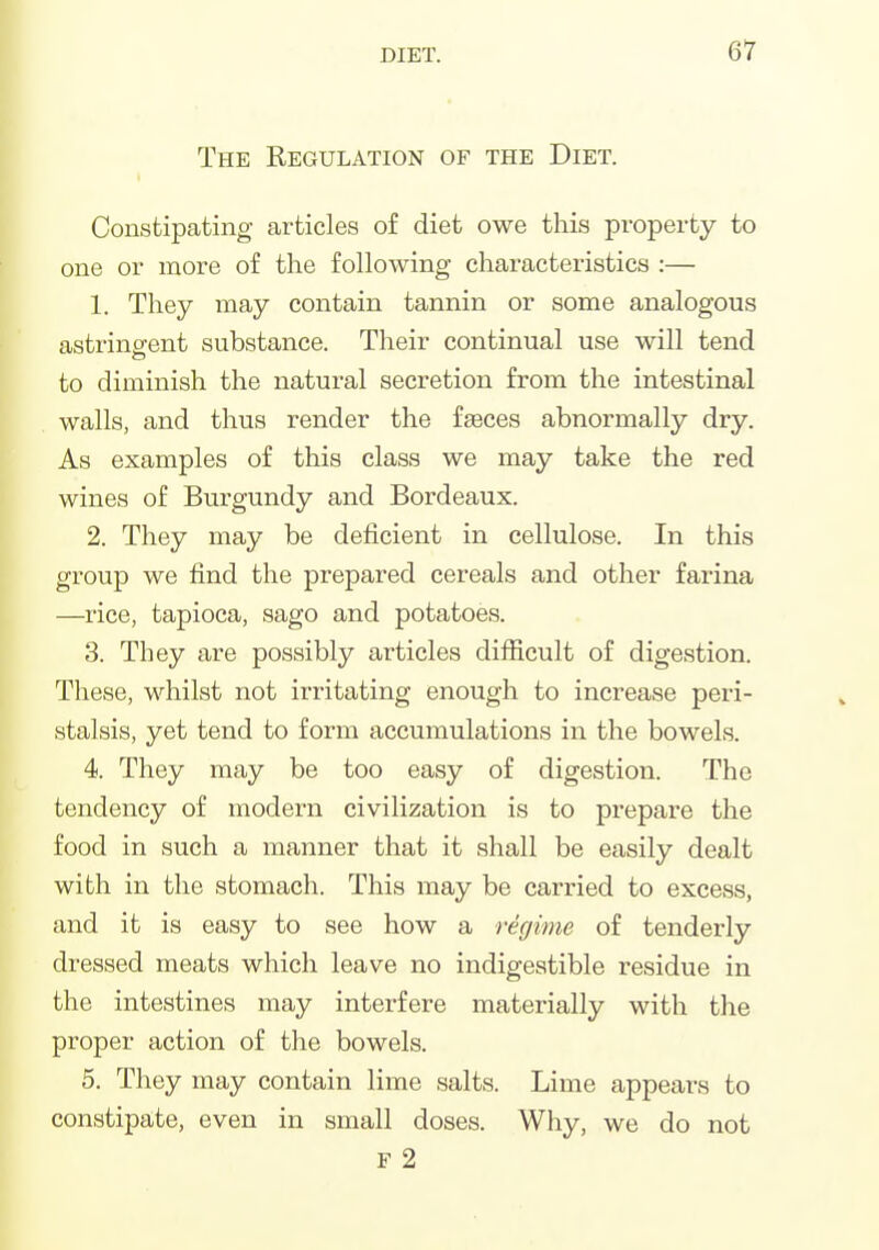 The Regulation of the Diet. Constipating articles of diet owe this property to one or more of the following characteristics :— 1. They may contain tannin or some analogous astringent substance. Their continual use will tend to diminish the natural secretion from the intestinal walls, and thus render the fasces abnormally dry. As examples of this class we may take the red wines of Burgundy and Bordeaux. 2. They may be deficient in cellulose. In this group we find the prepared cereals and other farina —rice, tapioca, sago and potatoes. 3. They are possibly articles difficult of digestion. These, whilst not irritating enough to increase peri- stalsis, yet tend to form accumulations in the bowels. 4. They may be too easy of digestion. The tendency of modern civilization is to prepare the food in such a manner that it shall be easily dealt with in the stomach. This may be carried to excess, and it is easy to see how a regime of tenderly dressed meats which leave no indigestible residue in the intestines may interfere materially with the proper action of the bowels. 5. They may contain lime salts. Lime appears to constipate, even in small doses. Why, we do not F 2