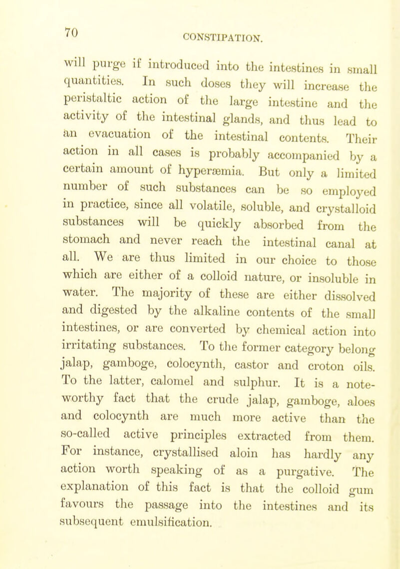 CONSTIPATION. will purge if introduced into the intestines in small quantities. In such doses tliey will increase the peristaltic action of tlie large intestine and the and thus lead to an evacuation of the intestinal contents. Their action in all cases is probably accompanied by a certain amount of hyperaemia. But only a limited number of such substances can be so employed in practice, since all volatile, soluble, and crystalloid substances will be quickly absorbed from the stomach and never reach the intestinal canal at all. We are thus limited in our choice to those which are either of a colloid nature, or insoluble in water. The majority of these are either dissolved and digested by the alkaline contents of the small intestines, or are converted by chemical action into irritating substances. To the former category belong jalap, gamboge, colocynth, castor and croton oils. To the latter, calomel and sulphur. It is a note- worthy fact that the crude jalap, gamboge, aloes and colocynth are much more active than the so-called active principles extracted from them. For instance, crystallised aloin has hardly any action worth speaking of as a purgative. The explanation of this fact is that the colloid o-um favours the passage into the intestines and its subsequent emulsihcation.