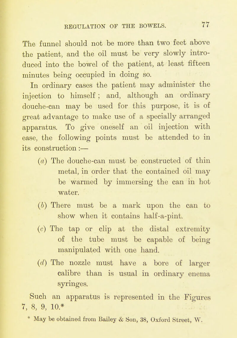 The funnel should not be more than two feet above the patient, and the oil must be very slowly intro- duced into the bowel of the patient, at least fifteen minutes being occupied in doing so. In ordinary cases the patient may administer the injection to himself; and, although an ordinary douche-can may be used for this purpose, it is of great advantage to make use of a specially arranged apparatus. To give oneself an oil injection with ease, the following points must be attended to in its construction:— (a) The douche-can must be constructed of thin metal, in order that the contained oil may be warmed by immersing the can in hot water. (b) There must be a mark upon the can to show when it contains half-a-pint. (c) The tap or clip at the distal extremity of the tube must be capable of being manipulated with one hand. (d) The nozzle must have a bore of larger calibre than is usual in ordinary enema syringes. Such an apparatus is represented in the Figures 7, 8, 9, 10.* . :: * May be obtained from Bailey & Son, 38, Oxford Street, W.