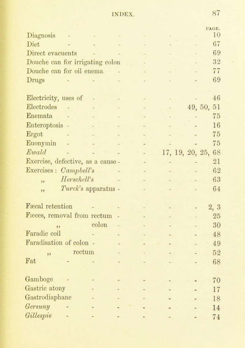 Diagnosis Diet Direct evacuents Douche can for irrigating colon Douche can for oil enema Drugs Electricity, uses of Electrodes Enemata Enteroptosis - Ergot Euonymin . . - Eiuald - . . Exercise, defective, as a cause - Exercises : Campbell's ,, Herschell's „ Turck's apparatus - Faecal retention Faeces, removal from rectum - ,, colon Faradic coil Faradisation of colon - „ rectum Fat - - - Gamboge Gastric atony Gastrodiaphane Gersuny - - - Gillespie PAGE. 10 - 67 69 32 - 77 69 46 49, 50, 51 75 16 75 75 17, 19, 20, 25, 68 21 62 63 64 - 2,3 25 30 48 49 52 68 70 17 18 14 74