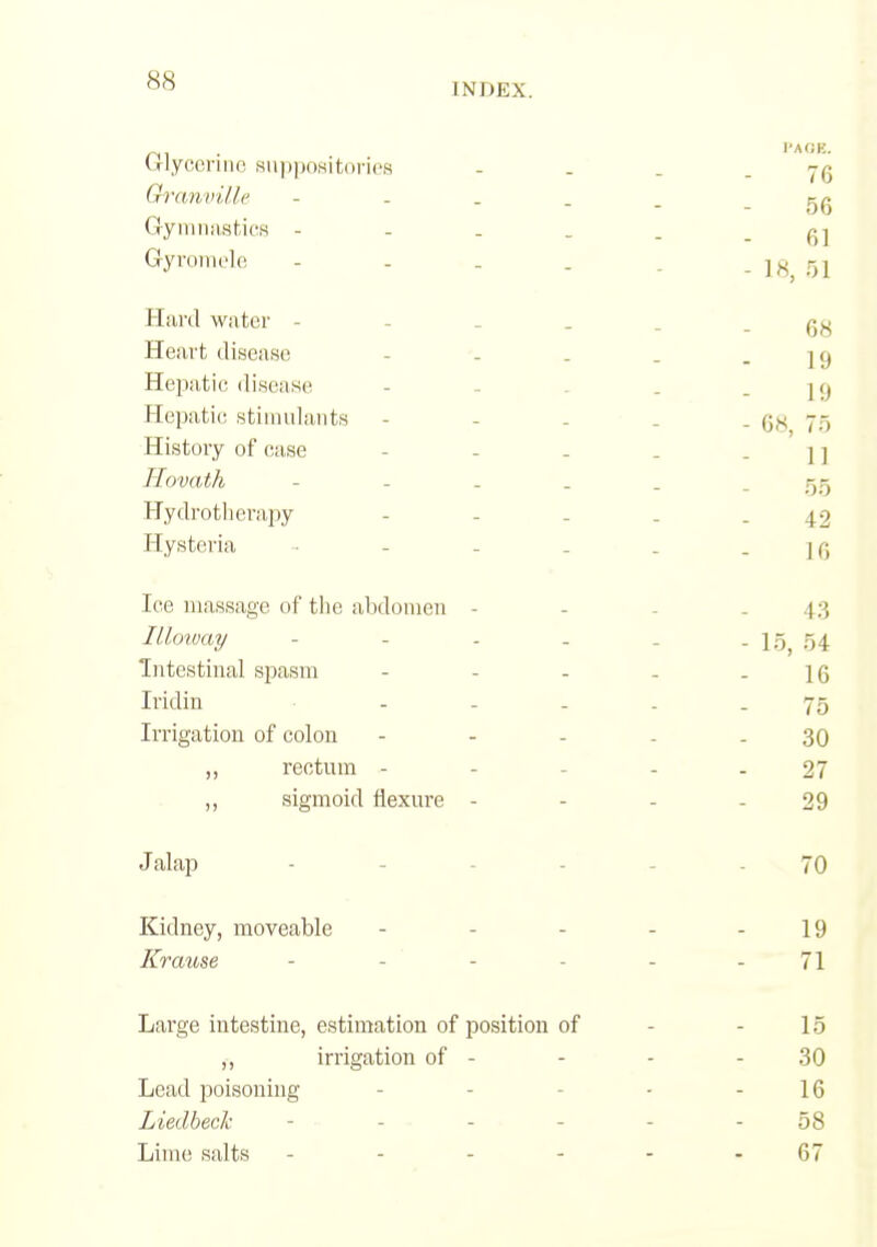 INDEX. ulyccniic Hiippositoncs - . ' _ - 76 Oranville - . . _ _ - 56 (ryiimiiHtics Gyromclo - . . . . - ]«, r>l Hard water - - _ _ _ - 68 He<art disease - '. . . - 19 Hepatic disease - - . . - 19 Hepatic; stiiiiulants - - - • . - G^* 75 History of case - - - . - 11 Tlovath - - - . . - 55 Hydrotlierapy - _ _ . - 42 Hysteria - - - . . -10 Ice massage of tlie abdomen - - - - 43 Illoway - - - - - - 15, 54: Intestinal spasm - - - - - 16 Iridin ----- 75 Irrigation of colon - - - - - 30 ,, rectum ----- 27 „ sigmoid flexure - - - - 29 Jalap - - - - _ - 70 Kidney, moveable - - - - - 19 Krause - - - - - - 71 Large intestine, estimation of position of - - 15 ,, irrigation of - - - - 30 Lead poisoning - - - - - 16 Liedheck - - - - - - 58 Lime salts - - - - - - 67