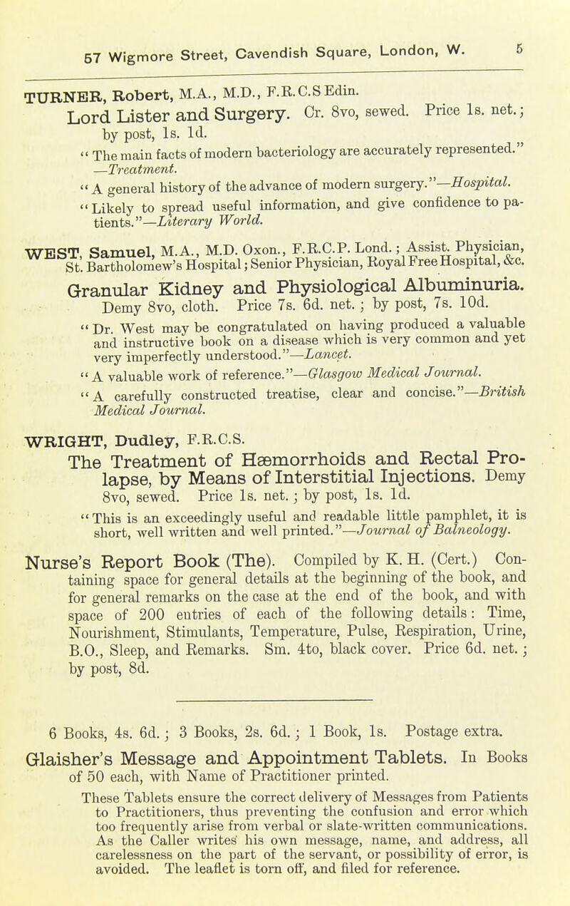 TURNER, Robert, M.A., M.D., F.R.C.S Edin, Lord Lister and Surgery. Or. 8vo, sewed. Price Is. net.; by post, Is. Id.  The main facts of modern bacteriology are accurately represented. —Treatment.  A general history of the advance of modern snrgerj.—Hospital.  Likely to spread useful information, and give confidence to pa- tients.—it^erar-y World. WEST, Samuel, M.A., M.D. Oxon., F.R.C.P. Lond.; Assist^Physician, St. Bartholomew's Hospital; Senior Physician, Royal Free Hospital, &c. Granular Kidney and Physiological Albuminuria. Demy 8vo, cloth. Price 7s. 6d. net.; by post, 7s. lOd.  Dr West may be congratulated on having produced a valuable and instructive book on a disease which is very common and yet very imperfectly understood.—Lancet. A valuable work of reference.—(rtos^'OM) Medical Journal. A carefully constructed treatise, clear and concise.—British Medical Journal. WRIGHT, Dudley, F.R.C.S. The Treatment of Haemorrhoids and Rectal Pro- lapse, by Means of Interstitial Injections. Demy 8vo, sewed. Price Is. net.; by post, Is. Id.  This is an exceedingly useful and readable little pamphlet, it is short, well written and well ])rinted.—Journal of Balneology. Nurse's Report Book (The). Compiled by K. H. (Cert.) Con- taining space for general details at the beginning of the book, and for general remarks on the case at the end of the book, and with space of 200 entries of each of the following details: Time, Nourishment, Stimulants, Temperature, Pulse, Respiration, Urine, B.C., Sleep, and Remarks. Sm. 4to, black cover. Price 6d. net.; by post, 8d. 6 Books, 4s. 6d.; 3 Books, 2s. 6d.; 1 Book, Is. Postage extra. Qlaisher's Message and Appointment Tablets. In Books of 50 each, with Name of Practitioner printed. These Tablets ensure the correct delivery of Messages from Patients to Practitioners, thus preventing the confusion and error which too frequently arise from verbal or slate-written communications. As the Caller writes his own message, name, and address, all carelessness on the part of the servant, or possibility of error, is avoided. The leaflet is torn off, and filed for reference.