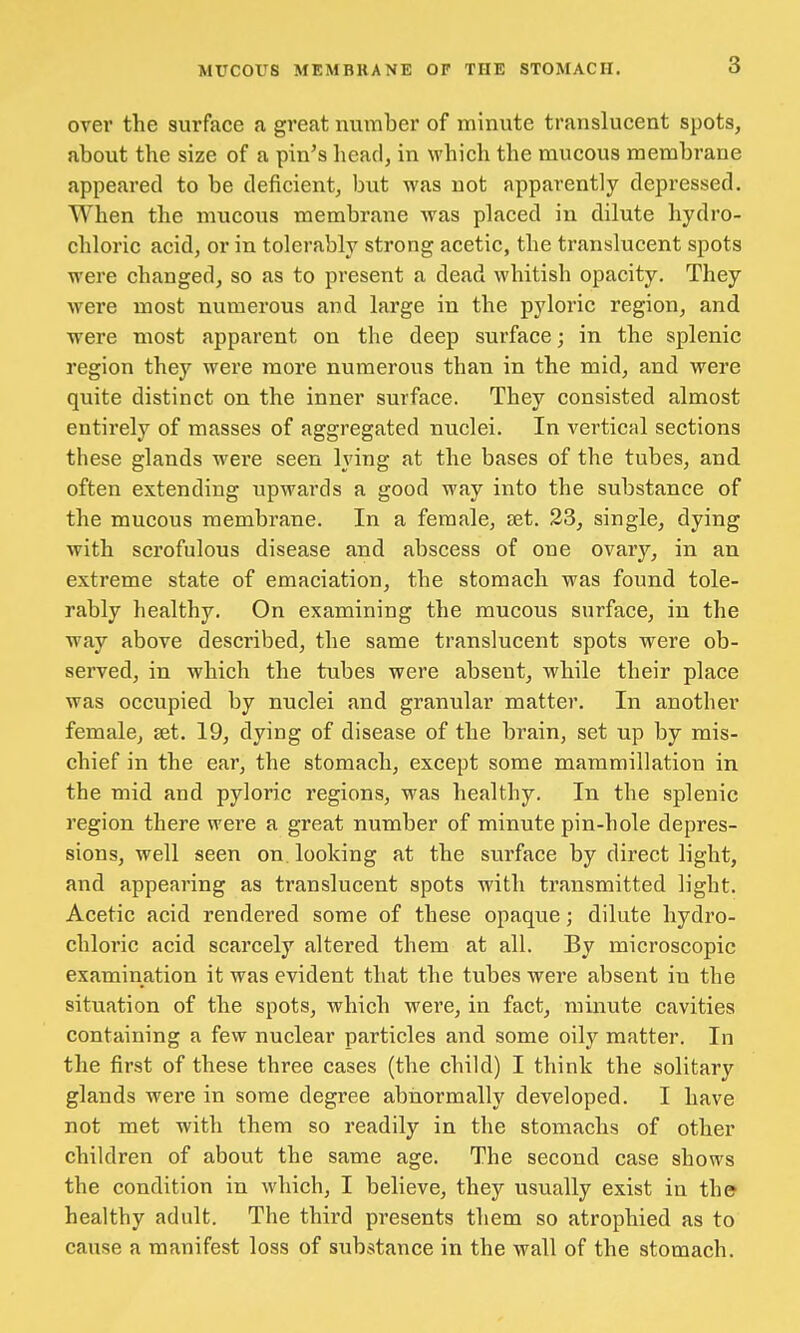 over the surface a great number of minute translucent spots, about the size of a pin's head, in which the mucous membrane appeared to be deficient, but was not apparently depressed. When the mucous membrane was placed in dilute hydro- chloric acid, or in tolerably strong acetic, the translucent spots were changed, so as to present a dead whitish opacity. They were most numerous and large in the pyloric region, and were most apparent on the deep surface; in the splenic region they were more numerous than in the mid, and were quite distinct on the inner surface. They consisted almost entirely of masses of aggregated nuclei. In vertical sections these glands were seen lying at the bases of the tubes, and often extending upwards a good way into the substance of the mucous membrane. In a female, set. 23, single, dying with scrofulous disease and abscess of one ovary, in an extreme state of emaciation, the stomach was found tole- rably healthy. On examining the mucous surface, in the way above described, the same translucent spots were ob- served, in which the tubes were absent, while their place was occupied by nuclei and granular matter. In another female, set. 19, dying of disease of the brain, set up by mis- chief in the ear, the stomach, except some mammillation in the mid and pyloric regions, was healthy. In the splenic region there were a great number of minute pin-hole depres- sions, well seen on. looking at the surface by direct light, and appearing as translucent spots with transmitted light. Acetic acid rendered some of these opaque; dilute hydro- chloric acid scarcely altered them at all. By microscopic examination it was evident that the tubes were absent in the situation of the spots, which were, in fact, minute cavities containing a few nuclear particles and some oily matter. In the first of these three cases (the child) I think the solitary glands were in some degree abnormally developed. I have not met with them so readily in the stomachs of other children of about the same age. The second case shows the condition in which, I believe, they usually exist in the healthy adult. The third presents them so atrophied as to cause a manifest loss of substance in the wall of the stomach.