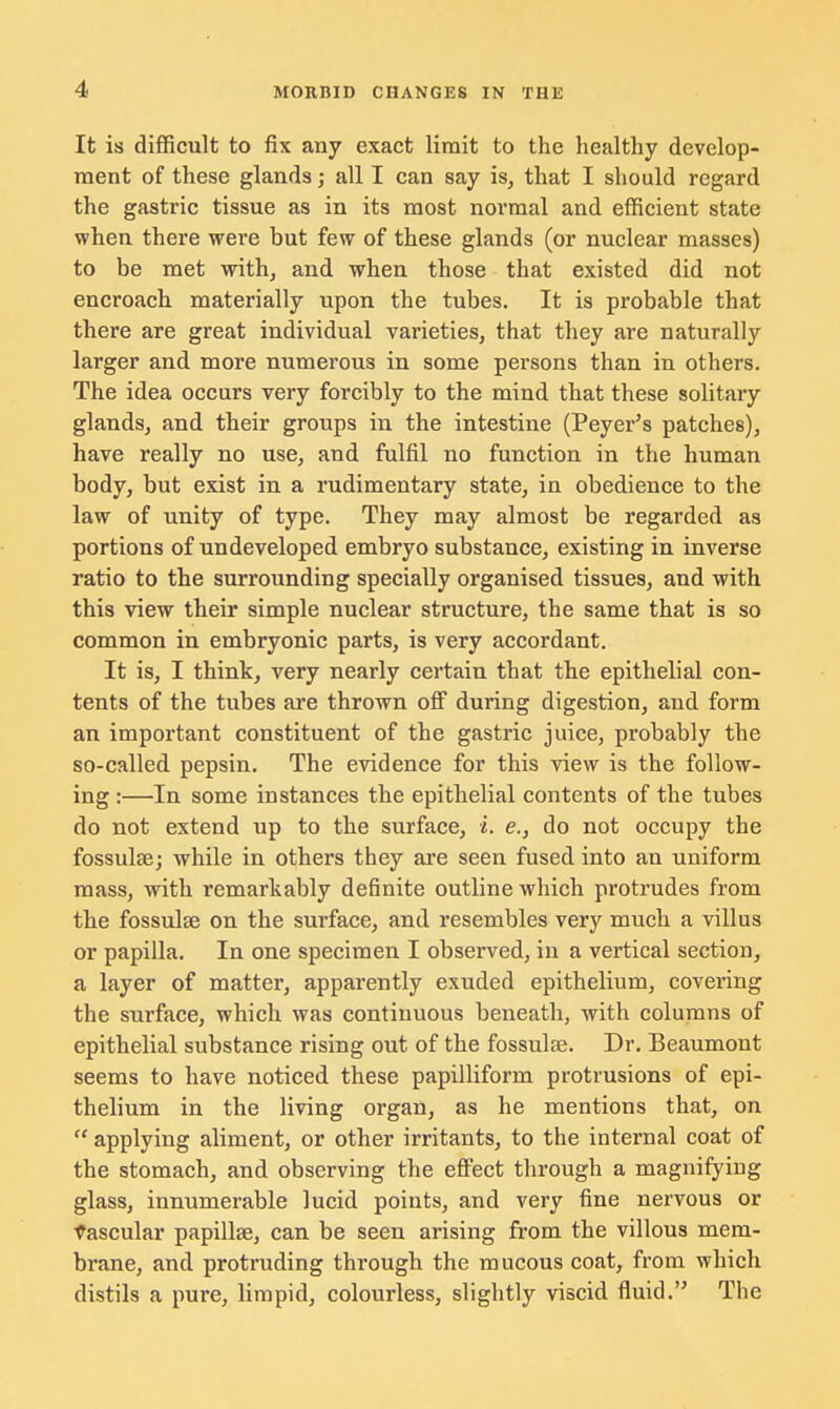 It is difficult to fix any exact limit to the healthy develop- ment of these glands; all I can say is, that I should regard the gastric tissue as in its most normal and efficient state when there were but few of these glands (or nuclear masses) to be met with, and when those that existed did not encroach materially upon the tubes. It is probable that there are great individual varieties, that they are naturally larger and more numerous in some persons than in others. The idea occurs very forcibly to the mind that these solitary glands, and their groups in the intestine (Peyer's patches), have really no use, and fulfil no function in the human body, but exist in a rudimentary state, in obedience to the law of unity of type. They may almost be regarded as portions of undeveloped embryo substance, existing in inverse ratio to the surrounding specially organised tissues, and with this view their simple nuclear structure, the same that is so common in embryonic parts, is very accordant. It is, I think, very nearly certain that the epithelial con- tents of the tubes are thrown off during digestion, and form an important constituent of the gastric juice, probably the so-called pepsin. The evidence for this view is the follow- ing :—In some instances the epithelial contents of the tubes do not extend up to the surface, i. e., do not occupy the fossulse; while in others they are seen fused into an uniform mass, with remarkably definite outline which protrudes from the fossulse on the surface, and resembles very much a villus or papilla. In one specimen I observed, in a vertical section, a layer of matter, apparently exuded epithelium, covering the surface, which was continuous beneath, with columns of epithelial substance rising out of the fossulae. Dr. Beaumont seems to have noticed these papilliform protrusions of epi- thelium in the living organ, as he mentions that, on  applying aliment, or other irritants, to the internal coat of the stomach, and observing the effect through a magnifying glass, innumerable lucid points, and very fine nervous or vascular papilla?, can be seen arising from the villous mem- brane, and protruding through the mucous coat, from which distils a pure, limpid, colourless, slightly viscid fluid. The