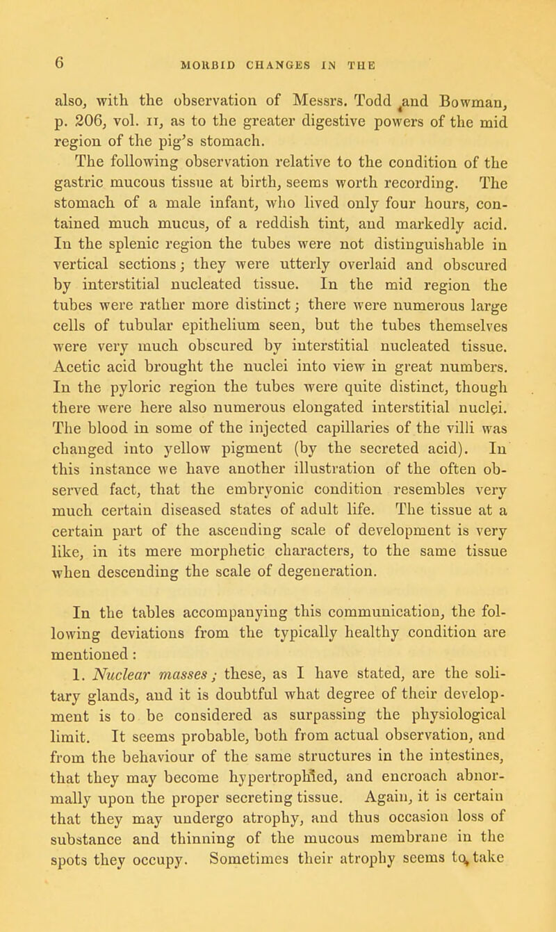 also, with the observation of Messrs. Todd 4and Bowman, p. 206, vol. ii, as to the greater digestive powers of the mid region of the pig's stomach. The following observation relative to the condition of the gastric mucous tissue at birth, seems worth recording. The stomach of a male infant, who lived only four hours, con- tained much mucus, of a reddish tint, and markedly acid. In the splenic region the tubes were not distinguishable in vertical sections; they were utterly overlaid and obscured by interstitial nucleated tissue. In the mid region the tubes were rather more distinct; there were numerous large cells of tubular epithelium seen, but the tubes themselves were very much obscured by interstitial nucleated tissue. Acetic acid brought the nuclei into view in great numbers. In the pyloric region the tubes were quite distinct, though there were here also numerous elongated interstitial nuclei. The blood in some of the injected capillaries of the villi was changed into yellow pigment (by the secreted acid). In this instance we have another illustration of the often ob- served fact, that the embryonic condition resembles very much certain diseased states of adult life. The tissue at a certain part of the ascending scale of development is very like, in its mere morphetic characters, to the same tissue when descending the scale of degeneration. In the tables accompanying this communication, the fol- lowing deviations from the typically healthy condition are mentioned: 1. Nuclear masses; these, as I have stated, are the soli- tary glands, and it is doubtful what degree of their develop- ment is to be considered as surpassing the physiological limit. It seems probable, both from actual observation, and from the behaviour of the same structures in the intestines, that they may become hypertrophled, and encroach abnor- mally upon the proper secreting tissue. Again, it is certain that they may undergo atrophy, and thus occasion loss of substance and thinning of the mucous membrane in the spots they occupy. Sometimes their atrophy seems tq^take