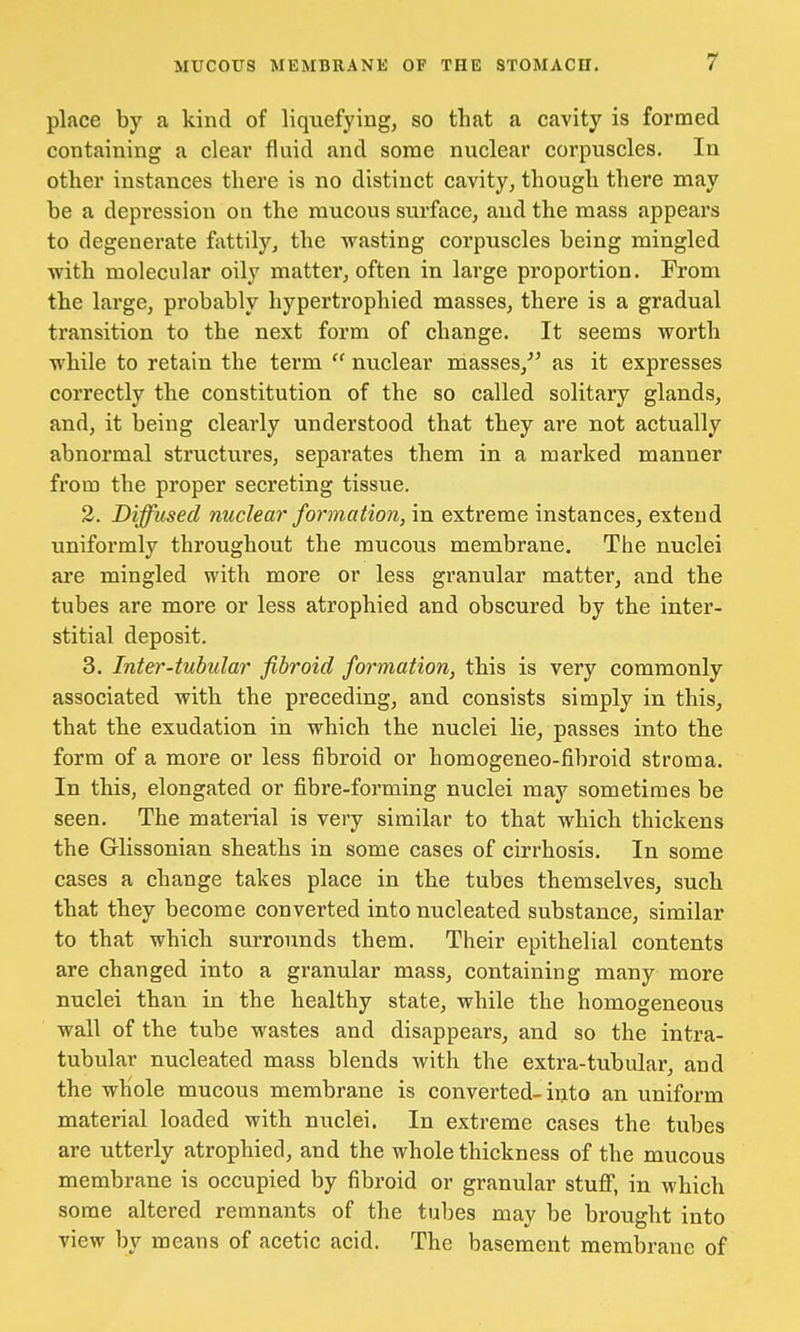 place by a kind of liquefying, so that a cavity is formed containing a clear fluid and some nuclear corpuscles. In other instances there is no distinct cavity, though there may be a depression on the mucous surface, and the mass appears to degenerate fattily, the wasting corpuscles being mingled with molecular oily matter, often in large proportion. From the large, probably hypertrophied masses, there is a gradual transition to the next form of change. It seems worth while to retain the term  nuclear masses/' as it expresses correctly the constitution of the so called solitary glands, and, it being clearly understood that they are not actually abnormal structures, separates them in a marked manner from the proper secreting tissue. 2. Diffused nuclear formation, in extreme instances, extend uniformly throughout the mucous membrane. The nuclei are mingled with more or less granular matter, and the tubes are more or less atrophied and obscured by the inter- stitial deposit. 3. Inter-tubular fibroid formation, this is very commonly associated with the preceding, and consists simply in this, that the exudation in which the nuclei lie, passes into the form of a more or less fibroid or homogeneo-fibroid stroma. In this, elongated or fibre-forming nuclei may sometimes be seen. The material is very similar to that which thickens the Glissonian sheaths in some cases of cirrhosis. In some cases a change takes place in the tubes themselves, such that they become converted into nucleated substance, similar to that which surrounds them. Their epithelial contents are changed into a granular mass, containing many more nuclei than in the healthy state, while the homogeneous wall of the tube wastes and disappears, and so the intra- tubular nucleated mass blends with the extra-tubular, and the whole mucous membrane is converted-into an uniform material loaded with nuclei. In extreme cases the tubes are utterly atrophied, and the whole thickness of the mucous membrane is occupied by fibroid or granular stuff, in which some altered remnants of the tubes may be brought into view by means of acetic acid. The basement membrane of