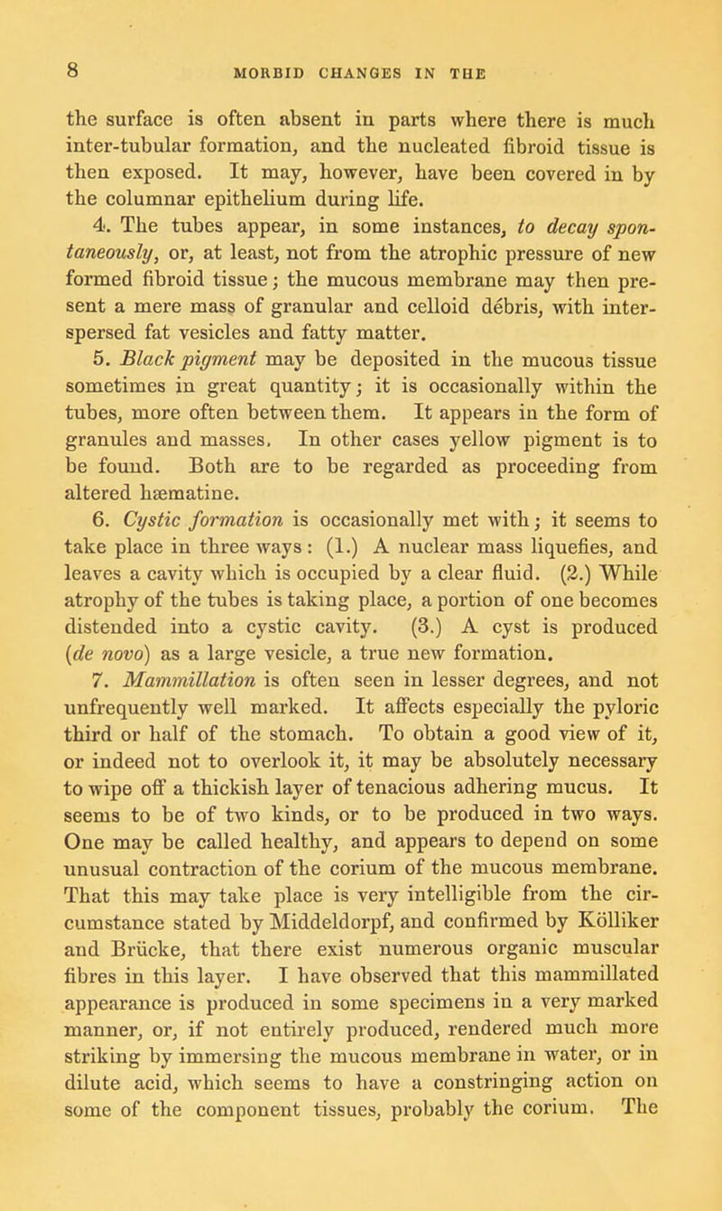 the surface is often absent in parts where there is much inter-tubular formation, and the nucleated fibroid tissue is then exposed. It may, however, have been covered in by the columnar epithelium during life. 4. The tubes appear, in some instances, to decay spon- taneously, or, at least, not from the atrophic pressure of new formed fibroid tissue; the mucous membrane may then pre- sent a mere mass of granular and celloid debris, with inter- spersed fat vesicles and fatty matter. 5. Black pigment may be deposited in the mucous tissue sometimes in great quantity; it is occasionally within the tubes, more often between them. It appears in the form of granules and masses. In other cases yellow pigment is to be found. Both are to be regarded as proceeding from altered hsematine. 6. Cystic formation is occasionally met with; it seems to take place in three ways : (1.) A nuclear mass liquefies, and leaves a cavity which is occupied by a clear fluid. (2.) While atrophy of the tubes is taking place, a portion of one becomes distended into a cystic cavity. (3.) A cyst is produced (de novo) as a large vesicle, a true new formation. 7. Mammillation is often seen in lesser degrees, and not unfrequently well marked. It affects especially the pyloric third or half of the stomach. To obtain a good view of it, or indeed not to overlook it, it may be absolutely necessary to wipe off a thickish layer of tenacious adhering mucus. It seems to be of two kinds, or to be produced in two ways. One may be called healthy, and appears to depend on some unusual contraction of the corium of the mucous membrane. That this may take place is very intelligible from the cir- cumstance stated by Middeldorpf, and confirmed by Kolliker and Briicke, that there exist numerous organic muscular fibres in this layer. I have observed that this mammillated appearance is produced in some specimens in a very marked manner, or, if not entirely produced, rendered much more striking by immersing the mucous membrane in water, or in dilute acid, which seems to have a constringing action on some of the component tissues, probably the corium. The