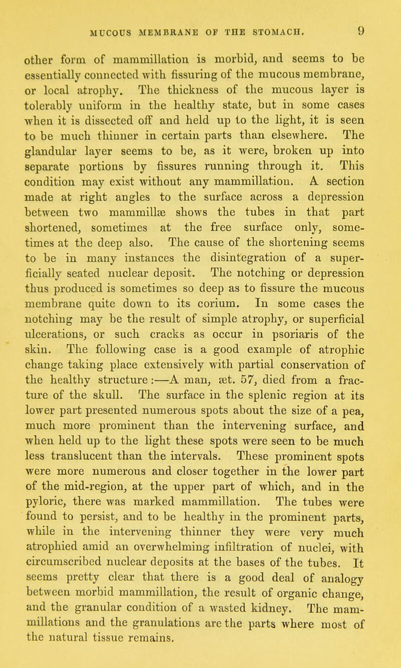 other form of mammillation is morbid, and seems to be essentially connected with Assuring of the raucous membrane, or local atrophy. The thickness of the mucous layer is tolerably uniform in the healthy state, but in some cases when it is dissected olf and held up to the light, it is seen to be much thinner in certain parts than elsewhere. The glandular layer seems to be, as it were, broken up into separate portions by fissures running through it. This condition may exist without any mammillation. A section made at right angles to the surface across a depression between two mammillae shows the tubes in that part shortened, sometimes at the free surface only, some- times at the deep also. The cause of the shortening seems to be in many instances the disintegration of a super- ficially seated nuclear deposit. The notching or depression thus produced is sometimes so deep as to fissure the mucous membrane quite down to its corium. In some cases the notching may be the result of simple atrophy, or superficial ulcerations, or such cracks as occur in psoriaris of the skin. The following case is a good example of atrophic change taking place extensively with partial conservation of the healthy structure :—A man, set. 57, died from a frac- ture of the skull. The surface in the splenic region at its lower part presented numerous spots about the size of a pea, much more prominent than the intervening surface, and when held up to the light these spots were seen to be much less translucent than the intervals. These prominent spots were more numerous and closer together in the lower part of the mid-region, at the upper part of which, and in the pyloric, there was marked mammillation. The tubes were found to persist, and to be healthy in the prominent parts, while in the intervening thinner they were very much atrophied amid an overwhelming infiltration of nuclei, with circumscribed nuclear deposits at the bases of the tubes. It seems pretty clear that there is a good deal of analogy between morbid mammillation, the result of organic change, and the granular condition of a wasted kidney. The mam- millations and the granulations are the parts where most of the natural tissue remains.