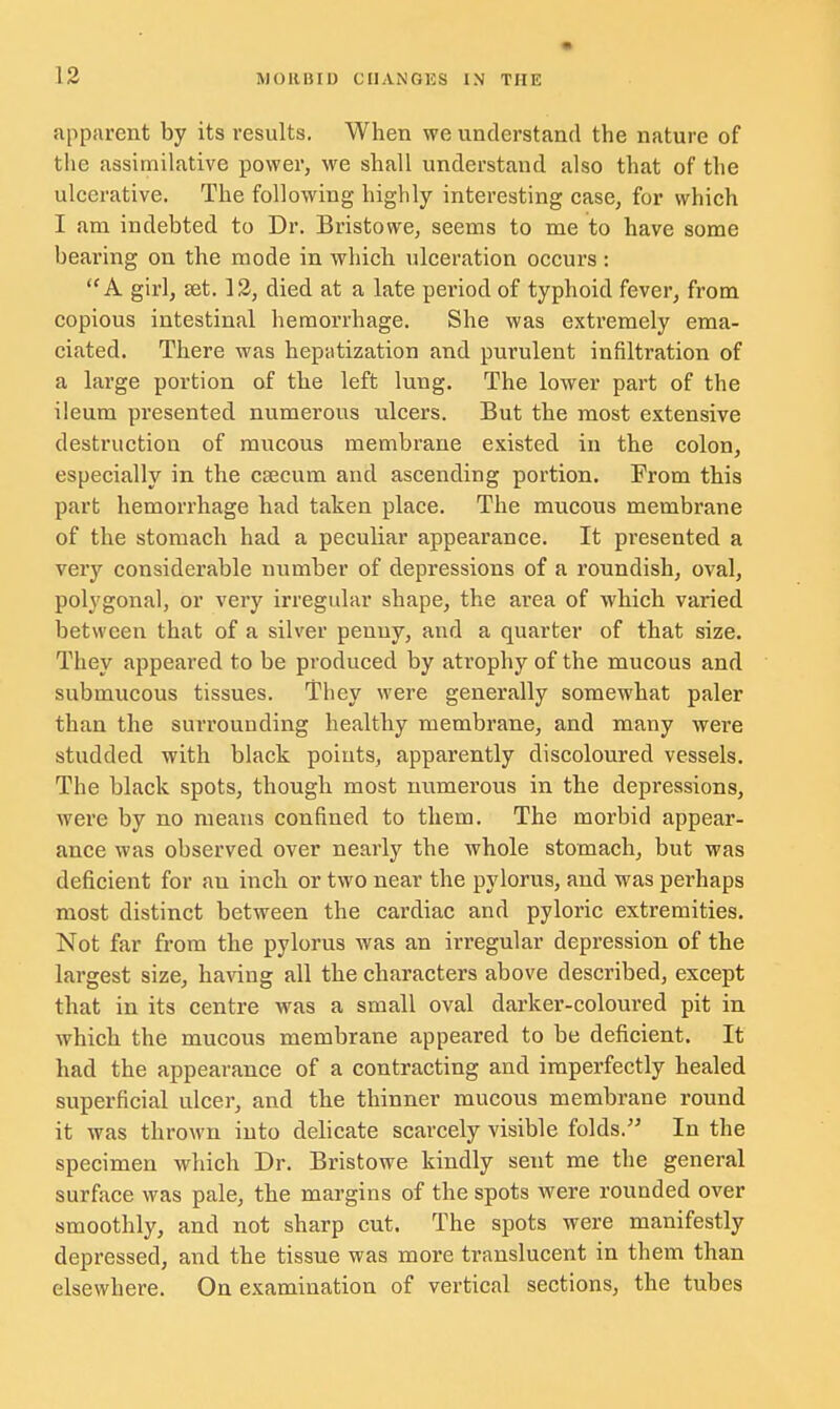 apparent by its results. When we understand the nature of the assimilative power, we shall understand also that of the ulcerative. The following highly interesting case, for which I am indebted to Dr. Bristowe, seems to me to have some bearing on the mode in which ulceration occurs : A girl, set. 12, died at a late period of typhoid fever, from copious intestinal hemorrhage. She was extremely ema- ciated. There was hepatization and purulent infiltration of a large portion of the left lung. The lower part of the ileum presented numerous ulcers. But the most extensive destruction of mucous membrane existed in the colon, especially in the caecum and ascending portion. From this part hemorrhage had taken place. The mucous membrane of the stomach had a peculiar appearance. It presented a very considerable number of depressions of a roundish, oval, polygonal, or very irregular shape, the area of which varied between that of a silver penny, and a quarter of that size. They appeared to be produced by atrophy of the mucous and submucous tissues. They were generally somewhat paler than the surrounding healthy membrane, and many were studded with black points, apparently discoloured vessels. The black spots, though most numerous in the depressions, were by no means confined to them. The morbid appear- ance was observed over nearly the whole stomach, but was deficient for an inch or two near the pylorus, and was perhaps most distinct between the cardiac and pyloric extremities. Not far from the pylorus was an irregular depression of the largest size, having all the characters above described, except that in its centre was a small oval darker-coloured pit in which the mucous membrane appeared to be deficient. It had the appearance of a contracting and imperfectly healed superficial ulcer, and the thinner mucous membrane round it was thrown into delicate scarcely visible folds. In the specimen which Dr. Bristowe kindly sent me the general surface was pale, the margins of the spots were rounded over smoothly, and not sharp cut. The spots were manifestly depressed, and the tissue was more translucent in them than elsewhere. On examination of vertical sections, the tubes