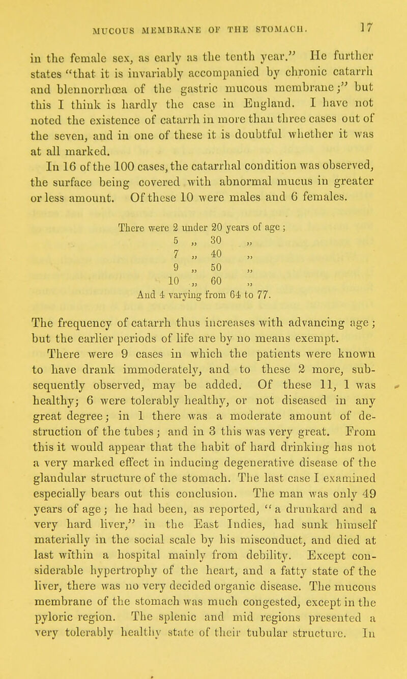 in the female sex, as early as the tenth year. He further states that it is invariably accompanied by chronic catarrh and blennorrhea of the gastric mucous membrane; but this I think is hardly the case in England. I have not noted the existence of catarrh in more than three cases out of the seven, and in one of these it is doubtful whether it was at all marked. In 16 of the 100 cases, the catarrhal condition was observed, the surface being covered with abnormal mucus in greater or less amount. Of these 10 were males and 6 females. There were 2 under 20 years of age ; 5 „ 30 7 „ 40 9 „ 50 10 .„ 60 And 4 varying from C4 to 77. The frequency of catarrh thus increases with advancing age; but the earlier periods of life are by no means exempt. There were 9 cases in which the patients were known to have drank immoderately, and to these 2 more, sub- sequently observed, may be added. Of these 11, 1 was - healthy; 6 were tolerably healthy, or not diseased in any great degree; in 1 there was a moderate amount of de- struction of the tubes ; and in 3 this was very great. From this it would appear that the habit of hard drinking has not a very marked effect in inducing degenerative disease of the glandular structure of the stomach. The last case I examined especially bears out this conclusion. The man was only 49 years of age; he had been, as reported, a drunkard and a very hard liver, in the East Indies, had sunk himself materially in the social scale by his misconduct, and died at last within a hospital mainly from debility. Except con- siderable hypertrophy of the heart, and a fatty state of the liver, there was no very decided organic disease. The mucous membrane of the stomach was much congested, except in the pyloric region. The splenic and mid regions presented a very tolerably healthy state of their tubular structure. In