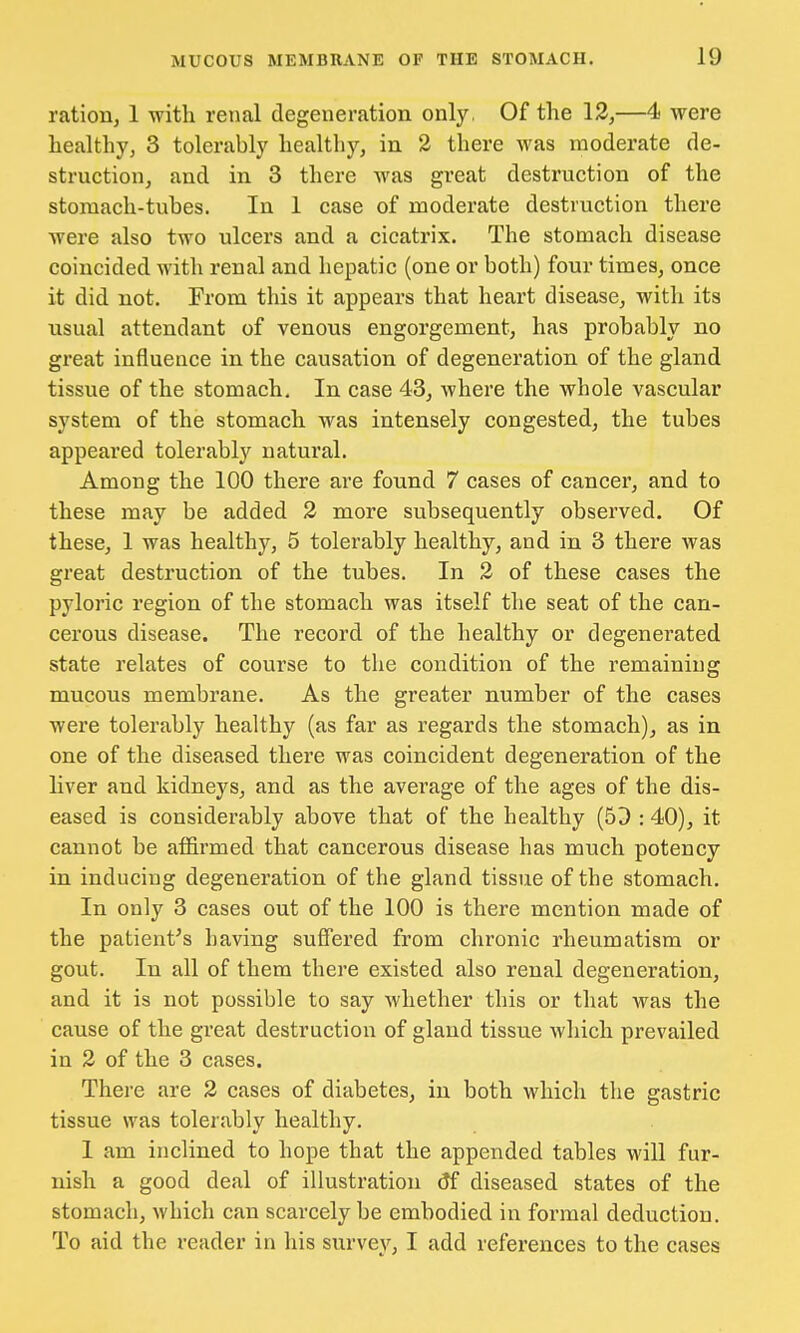 ration, 1 with, renal degeneration only, Of the 12,—4 were healthy, 3 tolerably healthy, in 2 there was moderate de- struction, and in 3 there was great destruction of the stomach-tubes. In 1 case of moderate destruction there were also two ulcers and a cicatrix. The stomach disease coincided with renal and hepatic (one or both) four times, once it did not. From this it appears that heart disease, with its usual attendant of venous engorgement, has probably no great influence in the causation of degeneration of the gland tissue of the stomach. In case 43, where the whole vascular system of the stomach was intensely congested, the tubes appeared tolerably natural. Among the 100 there are found 7 cases of cancer, and to these may be added 2 more subsequently observed. Of these, 1 was healthy, 5 tolerably healthy, and in 3 there was great destruction of the tubes. In 2 of these cases the pyloric region of the stomach was itself the seat of the can- cerous disease. The record of the healthy or degenerated state relates of course to the condition of the remaining mucous membrane. As the greater number of the cases were tolerably healthy (as far as regards the stomach), as in one of the diseased there was coincident degeneration of the liver and kidneys, and as the average of the ages of the dis- eased is considerably above that of the healthy (50 :40), it cannot be affirmed that cancerous disease has much potency in inducing degeneration of the gland tissue of the stomach. In only 3 cases out of the 100 is there mention made of the patient's having suffered from chronic rheumatism or gout. In all of them there existed also renal degeneration, and it is not possible to say whether this or that was the cause of the great destruction of gland tissue which prevailed in 2 of the 3 cases. There are 2 cases of diabetes, in both which the gastric tissue was tolerably healthy. 1 am inclined to hope that the appended tables will fur- nish a good deal of illustration 6*f diseased states of the stomach, which can scarcely be embodied in formal deduction. To aid the reader in his survey, I add references to the cases