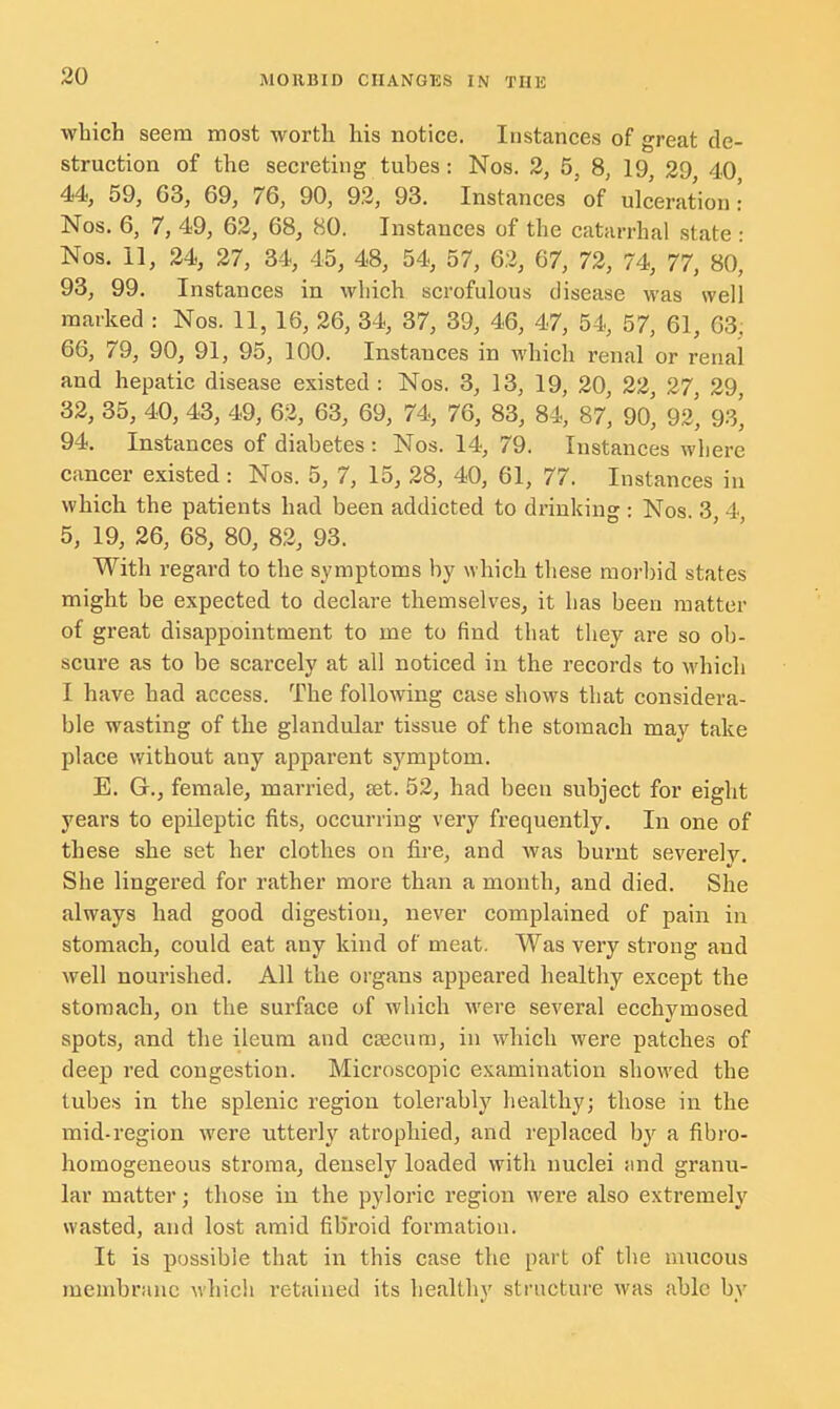 which seem most worth his notice. Instances of great de- struction of the secreting tubes: Nos. 2, 5, 8, 19, 29 40 44, 59, G3, 69, 76, 90, 92, 93. Instances of ulceration • Nos. 6, 7, 49, 62, 68, 80. Instances of the catarrhal state • Nos. II, 24, 27, 34, 45, 48, 54, 57, 62, 67, 72, 74, 77, 80^ 93, 99. Instances in which scrofulous disease was well marked : Nos. 11, 16, 26, 34, 37, 39, 46, 47, 54, 57, 61, G3. 66, 79, 90, 91, 95, 100. Instances in which renal or renal and hepatic disease existed: Nos. 3, 13, 19, 20, 22, 27, 29 32, 35, 40, 43, 49, 62, 63, 69, 74, 76, 83, 84, 87, 90*, 92*, 93^ 94. Instances of diabetes : Nos. 14, 79. Instances where cancer existed: Nos. 5, 7, 15, 28, 40, 61, 77. Instances in which the patients had been addicted to drinking : Nos. 3 4, 5, 19, 26, 68, 80, 82, 93. With regard to the symptoms by which these morbid states might be expected to declare themselves, it has been matter of great disappointment to me to find that they are so ob- scure as to be scarcely at all noticed in the records to which I have had access. The following case shows that considera- ble wasting of the glandular tissue of the stomach may take place without any apparent symptom. E. Gr., female, married, set. 52, had been subject for eight years to epileptic fits, occurring very frequently. In one of these she set her clothes on fire, and was burnt severely. She lingered for rather more than a month, and died. She always had good digestion, never complained of pain in stomach, could eat any kind of meat. Was very strong and well nourished. All the organs appeared healthy except the stomach, on the surface of which were several ecchymosed spots, and the ileum and caecum, in which were patches of deep red congestion. Microscopic examination showed the tubes in the splenic region tolerably healthy; those in the mid-region were utterly atrophied, and replaced by a fibro- homogeneous stroma, densely loaded with nuclei and granu- lar matter; those in the pyloric region were also extremely wasted, and lost amid fibroid formation. It is possible that in this case the part of the mucous membrane which retained its healthy structure was able by