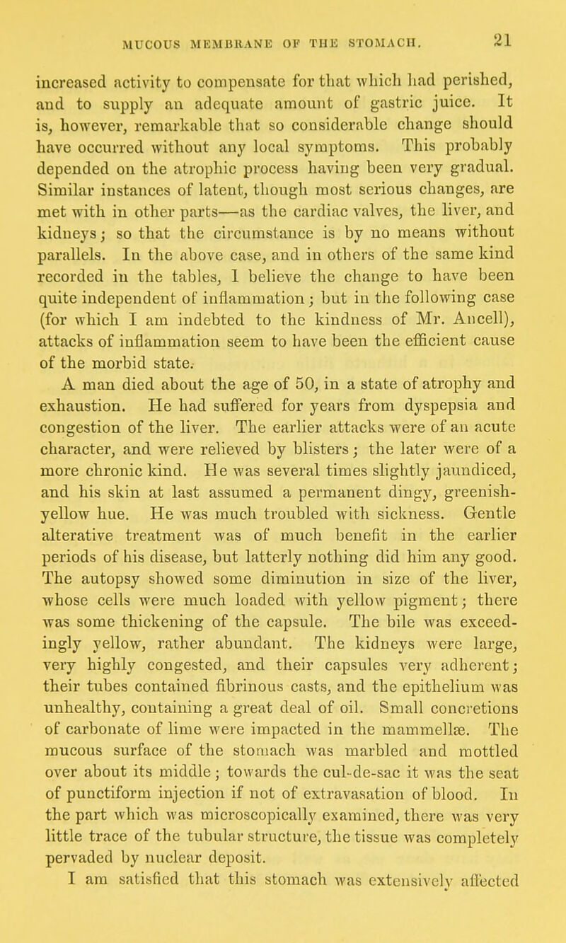 increased activity to compensate for that which had perished, and to supply an adequate amount of gastric juice. It is, however, remarkable that so considerable change should have occurred without any local symptoms. This probably depended on the atrophic process having been very gradual. Similar instances of latent, though most serious changes, are met with in other parts—as the cardiac valves, the liver, and kidneys; so that the circumstance is by no means without parallels. In the above case, and in others of the same kind recorded in the tables, 1 believe the change to have been quite independent of inflammation; but in the following case (for which I am indebted to the kindness of Mr. An cell), attacks of inflammation seem to have been the efficient cause of the morbid state. A man died about the age of 50, in a state of atrophy and exhaustion. He had suffered for years from dyspepsia and congestion of the liver. The earlier attacks were of an acute character, and were relieved by blisters; the later were of a more chronic kind. He was several times slightly jaundiced, and his skin at last assumed a permanent dingy, greenish- yellow hue. He was much troubled with sickness. Gentle alterative treatment was of much benefit in the earlier periods of his disease, but latterly nothing did him any good. The autopsy showed some diminution in size of the liver, whose cells were much loaded with yellow pigment; there was some thickening of the capsule. The bile was exceed- ingly yellow, rather abundant. The kidneys were large, very highly congested, and their capsules very adherent; their tubes contained fibrinous casts, and the epithelium was unhealthy, containing a great deal of oil. Small concretions of carbonate of lime were impacted in the mammellse. The mucous surface of the stomach was marbled and mottled over about its middle; towards the cul-de-sac it was the seat of punctiform injection if not of extravasation of blood. In the part which was microscopically examined, there was very little trace of the tubular structure, the tissue was completely pervaded by nuclear deposit. I am satisfied that this stomach was extensively affected