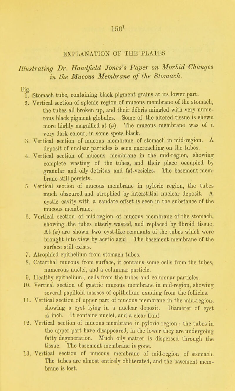 1501 EXPLANATION OF THE PLATES Illustrating Dr. Handfield Jones's Paper on Morbid Changes in the Mucous Membrane of the Stomach. Y\°. 1. Stomach tube, containing black pigment grains at its lower part. 2. Vertical section of splenic region of mucous membrane of the stomach, the tubes all broken up, and their debris mingled with very nume- rous black pigment globules. Some of the altered tissue is shewn more highly magnified at (a). The mucous membrane was of a very dark colour, in some spots black. 15. Vertical section of mucous membrane of stomach in mid-region. A deposit of nuclear particles is seen encroaching on the tubes. 4. Vertical section of mucous membrane in the mid-region, showing complete wasting of the tubes, and their place occupied by granular and oily detritus and fat-vesicles. The basement mem- brane still persists. 5. Vertical section of mucous membrane in pyloric region, the tubes much obscured and atrophied by interstitial nuclear deposit. A cystic cavity with a caudate offset is seen in the substance of the mucous membrane. G. Vertical section of mid-region of mucous membrane of the stomach, showing the tubes utterly wasted, and replaced by fibroid tissue. At («) are shown two cyst-like remnants of the tubes which were brought into view by acetic acid. The basement membrane of the surface still exists. 7. Atrophied epithelium from stomach tubes. 8. Catarrhal mucous from surface, it contains some cells from the tubes, numerous nuclei, and a columnar particle. 9. Healthy epithelium; cells from the tubes aud columnar particles. 10. Vertical section of gastric mucous membrane in mid-region, showing several papilloid masses of epithelium exuding from the follicles. 11. Vertical section of upper part of mucous membrane in the mid-region, showing a cyst lying in a nuclear deposit. Diameter of cyst sa inch. It contains nuclei, and a clear fluid. 12. Vertical section of mucous membrane in pyloric region: the tubes in the upper part have disappeared, in the lower they are undergoing fatty degeneration. Much oily matter is dispersed through the tissue. The basement membrane is gone. 13. Vertical section of mucous membrane of mid-region of stomach. The tubes are almost entirely obliterated, and the basement mem- brane is lost.