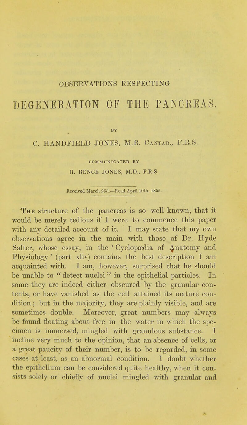 DEGENERATION OF THE PANCHEAS. BY C. HANDFIELD JONES, M.B. Caotab., F.R.S. COMMUNICATED BY H. BENCE JONES, M.D., F.R.S. llereived Marcli 23(1—Read April lOtli, 1855. The structure of the pancreas is so well known, that it would be merely tedious if I were to commence this paper with any detailed account of it. I may state that my own observations agree in the main with those of Dr. Hyde Salter, whose essay, in the ' Cyclopsedia of .^natomy and Physiology^ (part xliv) contains the best description I am acquainted with. I am, however, sm-prised that he should be unable to  detect nuclei in the epithelial particles. In some they are indeed either obscured by the granular con- tents, or have vanished as the cell attained its mature con- dition ; but in the majority, they are plainly visible, and are sometimes double. Moreover, great numbers may always be found floating about free in the water in which the spe- cimen is immersed, mingled with granulous substance. I incline very much to the opinion, that an absence of cells, or a great paucity of their number, is to be regarded, iu some cases at least, as an abnormal condition. I doubt whether the epithelium can be considered quite healthy, when it con- sists solely or chiefly of nuclei mingled with granular and