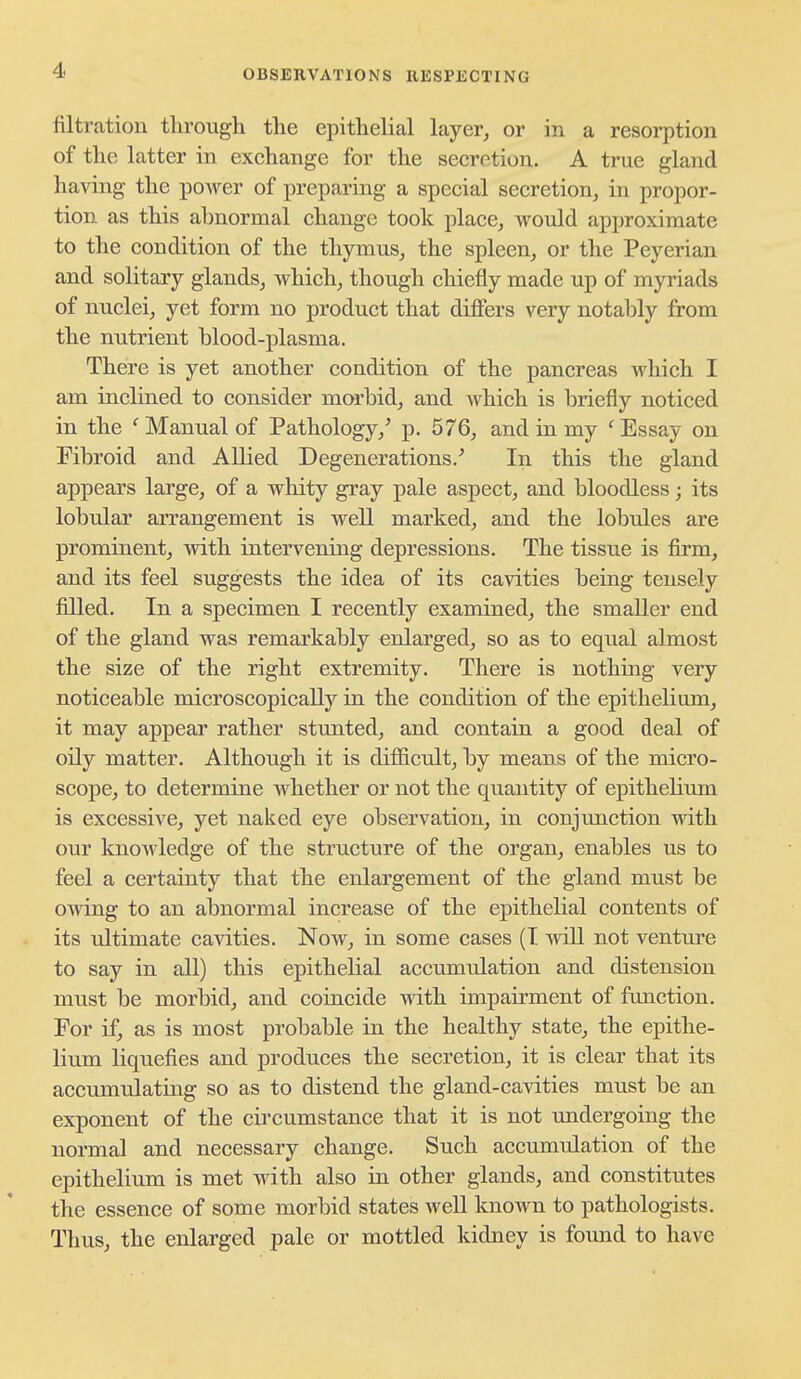 filtration tlirough the epithelial layer, or in a resorption of the latter in exchange for the secretion. A true gland having the power of preparing a special secretion, in propor- tion as this abnormal change took place, would approximate to the condition of the thymus, the spleen, or the Peyerian and solitary glands, which, though chiefly made up of myriads of nuclei, yet form no product that differs very notably from the nutrient blood-plasma. There is yet another condition of the pancreas Avhich I am inclined to consider morbid, and which is briefly noticed in the ' Manual of Pathology,' p. 576, and in my ' Essay on Fibroid and Allied Degenerations.' In this the gland appears large, of a whity gray pale aspect, and bloodless; its lobular arrangement is well marked, and the lobules are prominent, with intervening depressions. The tissue is firm, and its feel suggests the idea of its cavities being tensely filled. In a specimen I recently examined, the smaller end of the gland was remarkably enlarged, so as to equal almost the size of the right extremity. There is nothing very noticeable microscopically in the condition of the epithehum, it may appear rather stunted, and contain a good deal of oily matter. Although it is difficult, by means of the micro- scope, to determine whether or not the quantity of epithelium is excessive, yet naked eye observation, in conjunction with our knowledge of the structure of the organ, enables us to feel a certainty that the enlargement of the gland must be owing to an abnormal increase of the epithelial contents of its ultimate cavities. Now, in some cases (I will not venture to say in all) this epithelial accumiilation and distension must be morbid, and coincide with impairment of function. For if, as is most probable in the healthy state, the epithe- lium liquefies and produces the secretion, it is clear that its accumulating so as to distend the gland-ca^dties must be an exponent of the circumstance that it is not undergoing the normal and necessary change. Such accumulation of the epithelium is met with also in other glands, and constitutes the essence of some morbid states well known to pathologists. Thus, the enlarged pale or mottled kidney is found to have
