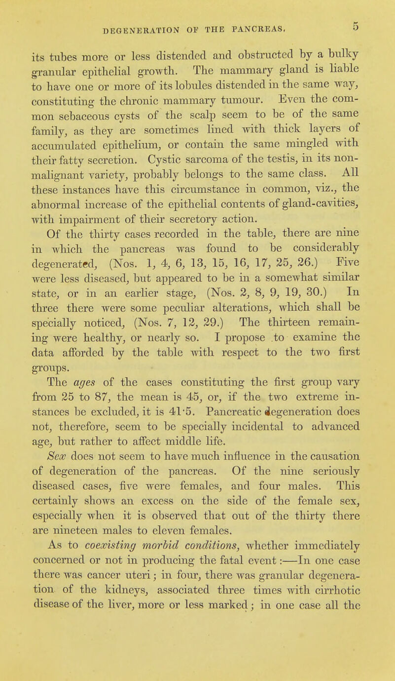its tubes more or less distended and obstructed by a bulky gi-anulai' epithelial gi'owth. The mammary gland is liable to have one or more of its lobules distended in the same way, constituting the chronic mammary tumour. Even the com- mon sebaceous cysts of the scalp seem to be of the same family, as they are sometimes lined with thick layers of accumulated epithelium, or contain the same mingled with their fatty secretion. Cystic sarcoma of the testis, in its non- malignant variety, probably belongs to the same class. All these instances have this circumstance in common, viz., the abnormal increase of the epithelial contents of gland-cavities, with impairment of their secretory action. Of the thii'ty cases recorded in the table, there are nine in which the pancreas was found to be considerably degenerated, (Nos. 1, 4, 6, 13, 15, 16, 17, 25, 26.) Five were less diseased, but appeared to be in a somewhat similar state, or in an earlier stage, (Nos. 2, 8, 9, 19, 30.) In three there were some peculiar alterations, which shall be specially noticed, (Nos. 7, 12, 29.) The thii*teen remain- ing were healthy, or nearly so. I propose to examine the data afforded by the table with respect to the two first groups. The ages of the cases constituting the first group vary from 25 to 87, the mean is 45, or, if the two extreme in- stances be excluded, it is 41'5. Pancreatic degeneration does not, therefore, seem to be specially incidental to advanced age, but rather to affect middle life. Sex does not seem to have much influence in the causation of degeneration of the pancreas. Of the nine seriously diseased cases, five were females, and four males. This certainly shows an excess on the side of the female sex, especially when it is observed that out of the thirty there are nineteen males to eleven females. As to coexisting morbid conditions, whether immediately concerned or not in producing the fatal event:—In one case there was cancer uteri; in four, there was granular degenera- tion of the kidneys, associated three times with cirrhotic disease of the liver, more or less marked; in one case all the