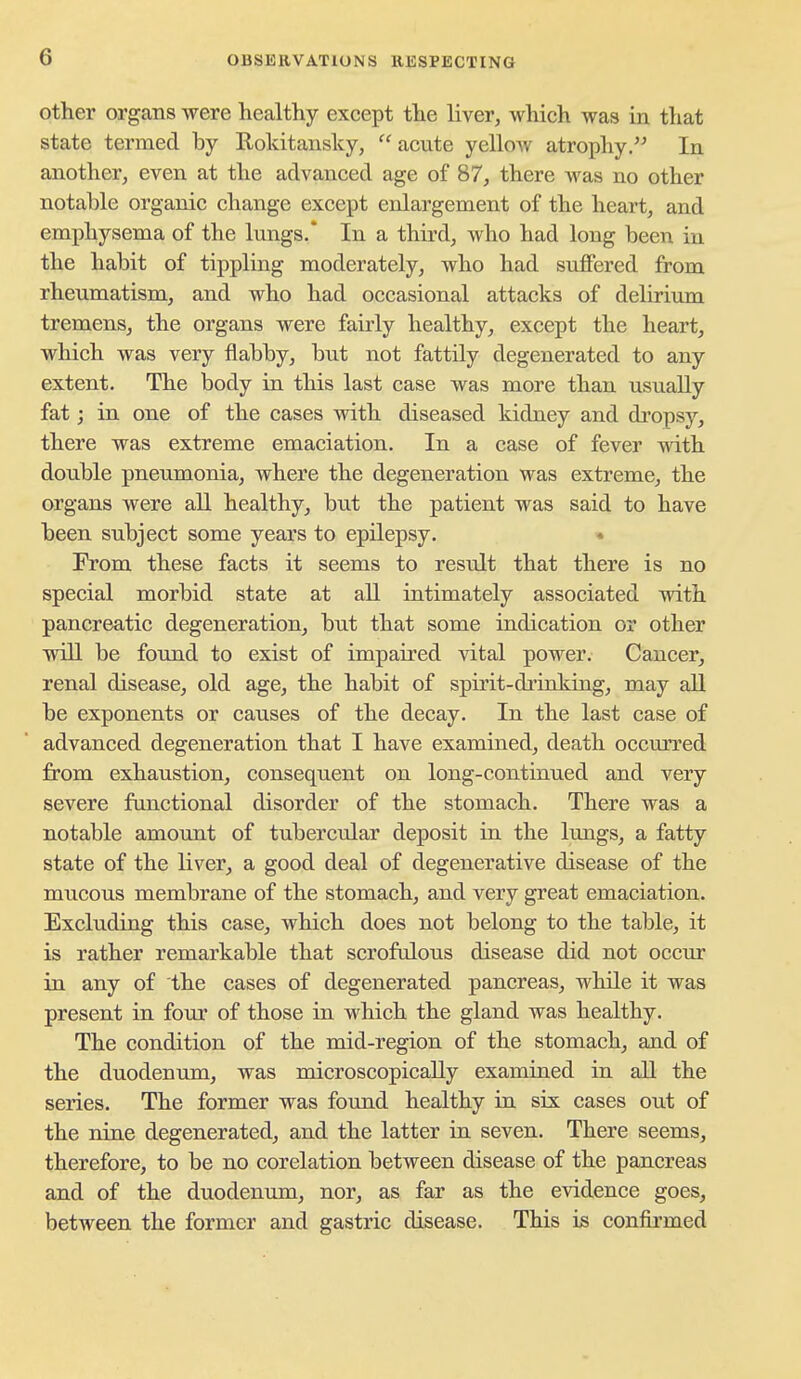 Other organs were healthy except the liver, which was in that state termed by Rokitansky, acute yelloAV atrophy. In another, even at the advanced age of 87, there was no other notable organic change except enlargement of the heart, and emphysema of the lungs.* In a third, who had long been in the habit of tippling moderately, who had su£Fered from rheumatism, and who had occasional attacks of delirium tremens, the organs were fairly healthy, except the heart, which was very flabby, but not fattily degenerated to any extent. The body in this last case was more than usually fat; in one of the cases with diseased kidney and dropsy, there was extreme emaciation. In a case of fever with double pneumonia, where the degeneration was extreme, the organs were all healthy, but the patient was said to have been subject some years to epilepsy. * From these facts it seems to result that there is no special morbid state at all intimately associated with pancreatic degeneration, but that some indication or other will be found to exist of impaired vital power. Cancer, renal disease, old age, the habit of spirit-drinking, may all be exponents or causes of the decay. In the last case of advanced degeneration that I have examined, death occurred from exhaustion, consequent on long-continued and very severe functional disorder of the stomach. There was a notable amount of tubercular deposit in the lungs, a fatty state of the liver, a good deal of degenerative disease of the mucous membrane of the stomach, and very great emaciation. Excluding this case, which does not belong to the table, it is rather remarkable that scrofulous disease did not occur in any of the cases of degenerated pancreas, while it was present in fovir of those in which the gland was healthy. The condition of the mid-region of the stomach, and of the duodenum, was microscopically examined in all the series. The former was found healthy in six cases out of the nine degenerated, and the latter in seven. There seems, therefore, to be no corelation between disease of the pancreas and of the duodenum, nor, as far as the evidence goes, between the former and gastric disease. This is confirmed