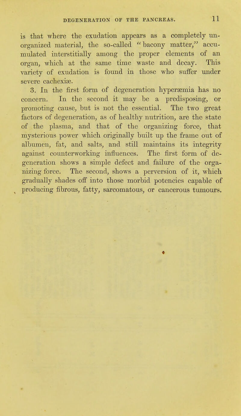 is that where the exudation appears as a completely un- organized raaterialj the so-called bacony matter, accu- mulated interstitially among the proper elements of an organ, which at the same time waste and decay. This variety of exudation is found in those who suffer under severe cachexise. 3. In the first form of degeneration hjrpersemia has no concern. In the second it may be a predisposing, or promoting cause, but is not the essential. The two great factors of degeneration, as of healthy nutrition, are the state of the plasma, and that of the organizing force, that mysterious power which originally built up the frame out of albumen, fat, and salts, and stiU maintains its integrity against counterworking influences. The first form of de- generation shows a simple defect and failure of the orga- nizing force. The second, shows a perversion of it, which gradually shades off into those morbid potencies capable of producing fibrous, fatty, sarcomatous, or cancerous tumours. ♦