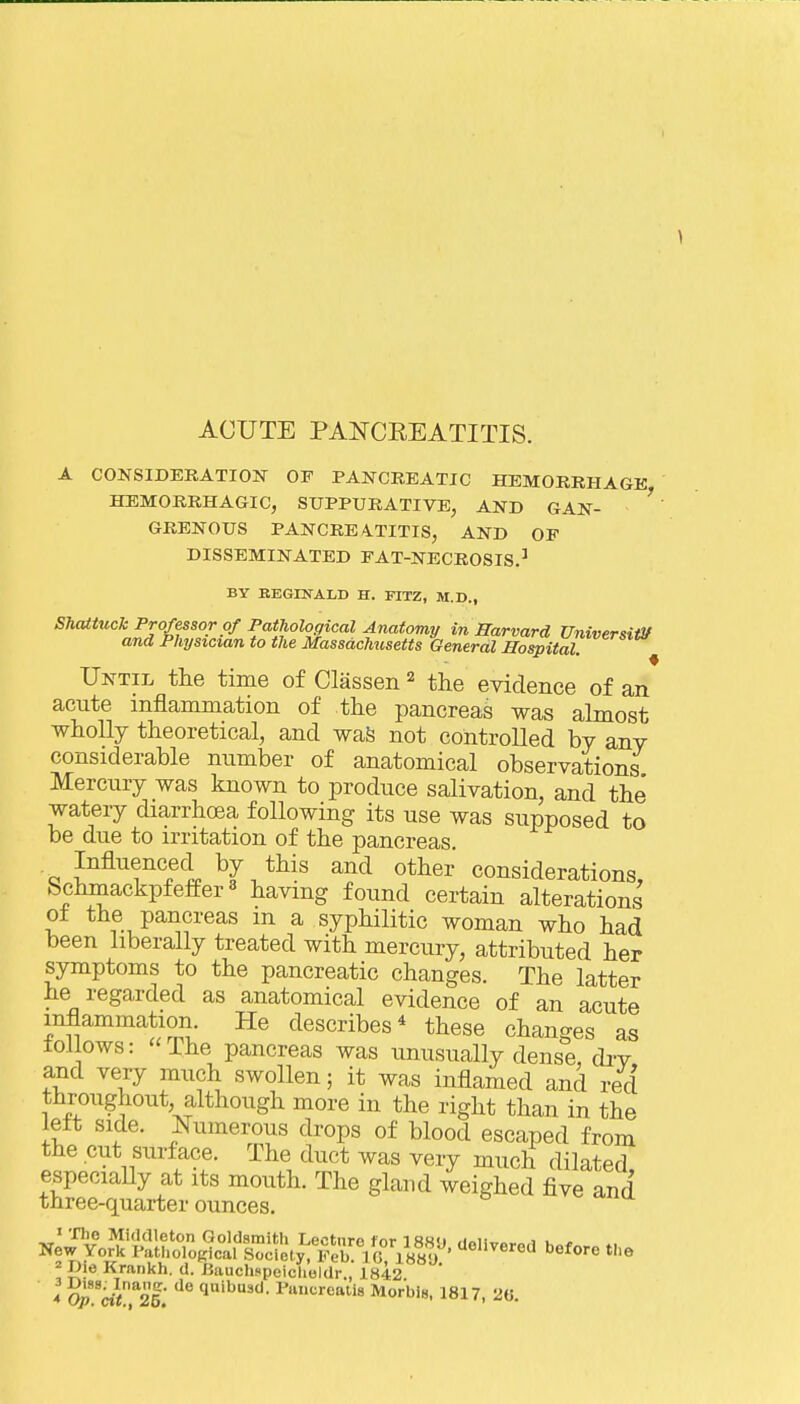 A CONSIDERATION OF PANCREATIC HEMORRHAGE HEMORRHAGIC, SUPPURATIVE, AND GAN- ' GRENOUS PANCREATITIS, AND OF DISSEMINATED FAT-NECROSIS.^ BY BEGDTALD H. FITZ, M.D., SJuUtuck Professor Of Pathological Anatomy in Harvard UniversiiV and Physician to the Massachusetts General Hospital ^ Until the time of Classen ^ the evidence of an acute inflammation of the pancreas was almost wholly theoretical, and waS not controlled by any considerable number of anatomical observations Mercury was known to produce salivation, and the' watery diarrhoea following its use was supposed to be due to irritation of the pancreas. Influenced by this and other considerations, Schinackpfeffer« having found certain alterations 01 the pancreas m a syphilitic woman who had been liberally treated with mercury, attributed her symptoms to the pancreatic changes. The latter he regarded as anatomical evidence of an acute inflammation He describes^ these changes as follows: ihe pancreas was unusually dense, dry and very much swollen; it was inflamed and red throughout, although more in the right than in the left side. Numerous drops of blood escaped from the cut surface. The duct was very much dilated especially at its mouth. The gland weighed five and three-quarter ounces. 2 Die Krankh. d. JJauchspeiclieldr., 1842 4 Qp-VCzf.' ^''^'•eaUs Morbis. 1817, 20.