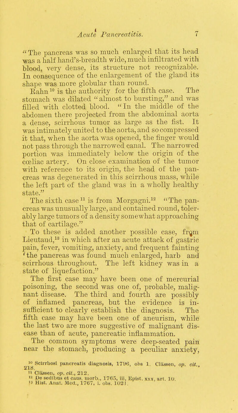  The pancreas was so much enlarged that its head was a half hand's-breadth wide, much infiltrated with blood, very dense, its structure not recognizable. In consequence of the enlargement of the gland its shape was more globular than round. Eahn  is the authority for the fifth case. The stomach was dilated  almost to bursting, and Avas filled with clotted blood. In the middle of the abdomen there projected from the abdominal aorta a dense, scirrhous tumor as large as the fist. It was intimately united to the aorta, and so compressed it that, when the aorta Avas opened, the finger would not pass through the narrowed canal. The narrowed portion was immediately below the origin of the cceliac artery. On close examination of the tumor with reference to its origin, the head of the pan- creas was degenerated in this scirrhous mass, while the left part of the gland was in a wholly healthy state. The sixth case-^-^ is from Morgagni.^^ The pan- creas was unusually large, and contained round, toler- ably large tumors of a density somewhat approaching that of cartilage. To these is added another possible case, fr^m Lieutaud,^^ in which after an acute attack of gastric pain, fever, vomiting, anxiety, and frequent fainting * the pancreas was found much enlarged, harb and scirrhous throughout. The left kidney was in a state of liquefaction. The first case may have been one of mercurial poisoning, the second was one of, probable, malig- nant disease. The third and fourth are possibly of inflamed pancreas, but the evidence is in- sufficient to clearly establish the diagnosis. The fifth case may have been one of aneurism, while the last two are more suggestive of malignant dis- ease than of acute, pancreatic inflammation. The common symptoms were deep-seated pain near the stomach, producing a peculiar anxiety, 'o Sclrrhosl pancreatis diagnosis, 1796, obs 1. CliUsen, op. cit., '» Classen, op. cit., 212. '2 De setlibus et caus. morb., 1765, iii, Epist. xxx, art. 10 '3 Hist. Aiiat. Med., 1767, i. obs. 1021,