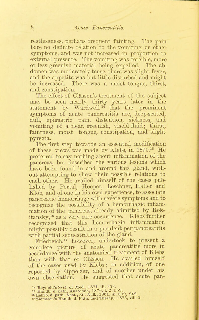 restlessness, perhaps frequent fainting. The pain bore no definite relation to the vomiting or other symptoms, and was not increased in proportion to external pressure. The vomiting was forcible, more or less greenish material being expelled. The ab- domen was moderately tense, there was slight fever, and the appetite was hnt little disturbed and might be increased. There was a moist tongue, thirsty and constipation. The effect of Classen's treatment of the subject may be seen nearly thirty years later in the statement by Wardwell that the prominent symptoms of acute pancreatitis are, deep-seated, dull, epigastric pain, distention, sickness, and vomiting of a clear, greenish, viscid fluid; thirst, faintness, moist tongue, constipation, and slight pyrexia. The first step towards an essential modification of these views was made by Klebs, in 1870.^^ He preferred to say nothing about inflammation of the pancreas, but described the various lesions which have been found in and around this gland, with- out attempting to show their possible relations to each other. He availed himself of the cases pub- lished by Portal, Hooper, Loschner, Haller and Klob, and of one in his own experience, to associate pancreatic hemorrhage with severe symptoms and to recognize the possibility of a hemorrhagic inflam- mation of the pancreas, already admitted by Rok- itansky,^^ as a very rare occurrence. Klebs further recognized that this hemorrhagic inflammation might possibly result in a purulent peripancreatitis with partial sequestration of the gland. Friedreich, however, undertook to present a complete picture of acute pancreatitis more in accordance with the anatomical treatment of Klebs than with that of Classen. He availed himself of the cases used by Klebs; in addition, of one reported by Oppolzer, and of another under his own observation. He suggested that acute pan- u Reynold's Svst. of Med., 1871, iii. 414. 15 Handb. d. path. Anatomie, 1876, i. 2, 553. 16 Lehrb. d. path. Anat., 3te Aufl., 1801, iii. 309, 242. 17 Zieraseen's Handb. d. Path, und Thei ap., 1875, viii. 2