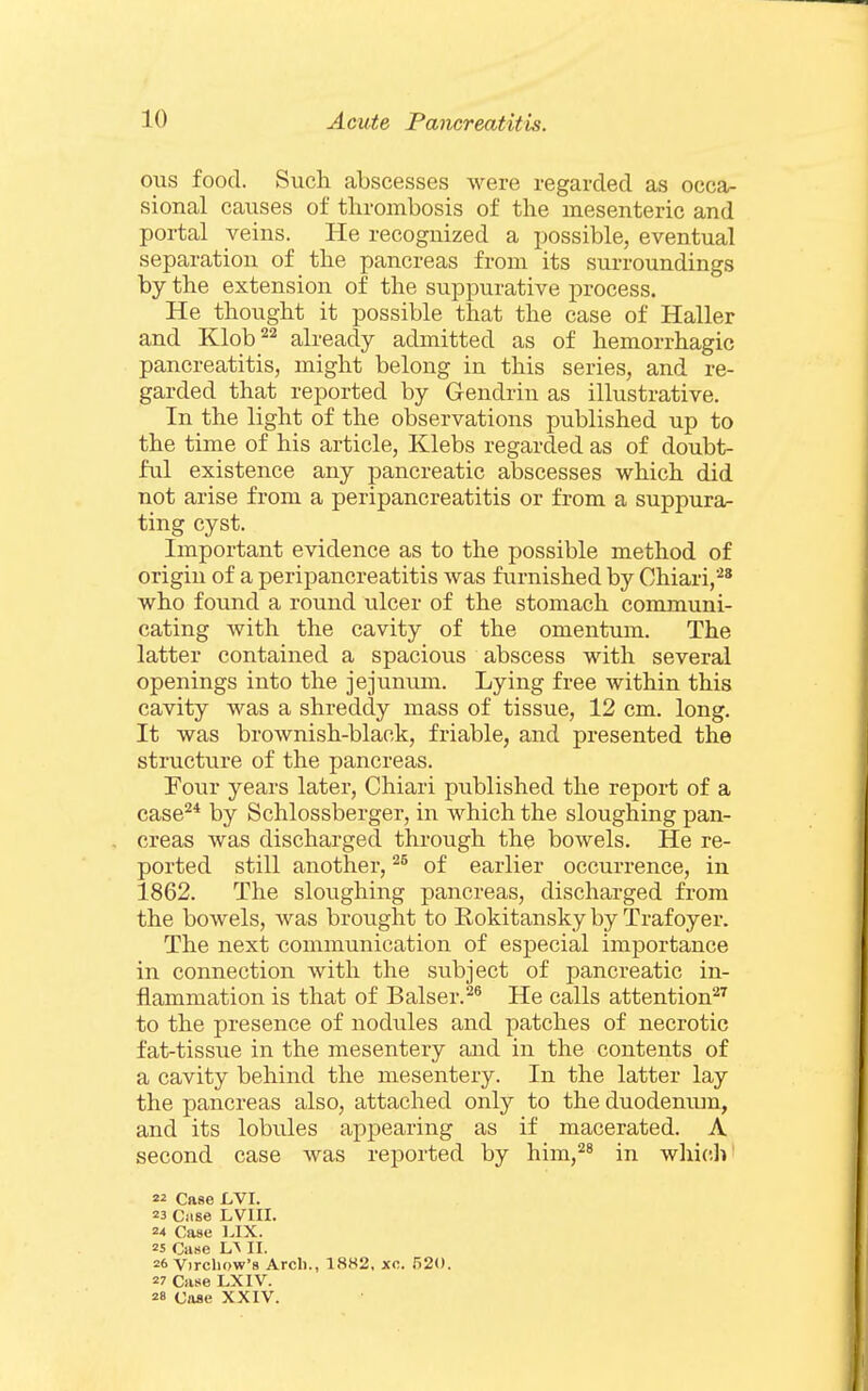 ous food. Such abscesses were regarded as occa- sional causes of thrombosis of the mesenteric and portal veins. He recognized a possible, eventual separation of the pancreas from its surroundings by the extension of the suppurative process. He thought it possible that the case of Haller and Klob^^ already admitted as of hemorrhagic pancreatitis, might belong in this series, and re- garded that reported by Gendrin as illustrative. In the light of the observations published up to the time of his article, Klebs regarded as of doubt- ful existence any pancreatic abscesses which did not arise from a peripancreatitis or from a suppura/- ting cyst. Important evidence as to the possible method of origin of a peripancreatitis was furnished by Chiari,'-^* who found a round ulcer of the stomach communi- cating with the cavity of the omentum. The latter contained a spacious abscess with several openings into the jejunum. Lying free within this cavity was a shreddy mass of tissue, 12 cm. long. It was brownish-black, friable, and presented the structure of the pancreas. Four years later, Chiari published the report of a case^* by Schlossberger, in which the sloughing pan- creas was discharged through the bowels. He re- ported still another, of earlier occurrence, in 1862. The sloughing pancreas, discharged from the bowels, was brovight to Rokitansky by Trafoyer. The next communication of especial importance in connection with the subject of pancreatic in- flammation is that of Balser.^® He calls attention^^ to the presence of nodviles and patches of necrotic fat-tissue in the mesentery and in the contents of a cavity behind the mesentery. In the latter lay the pancreas also, attached only to the duodenum, and its lobules appearing as if macerated. A second case was reported by him,*^^ in whic.li' 22 Case JOVI. 23 Ciise LVIII. 24 Case ].IX. 25 Case L^ II. 26 Virchow's Arc!)., 18H2, xo. 520. 27 Case LXIV. 28 Case XXIV.