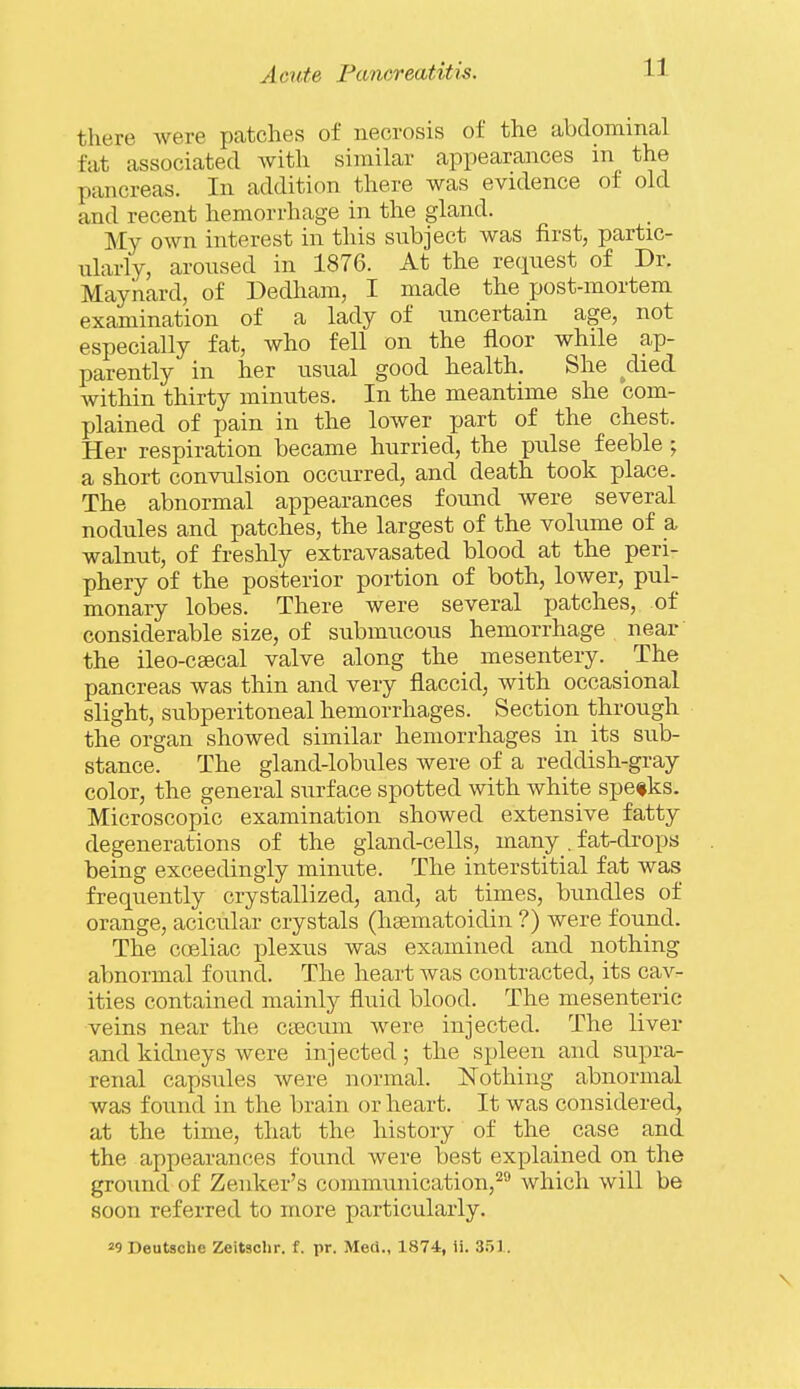 there were patches of necrosis of the abdominal fat associated with similar appearances in the pancreas. In addition there was evidence of old and recent hemorrhage in the gland. My own interest in this subject was first, partic- ularly, aroused in 1876. At the request of Dr. Maynard, of Dedham, I made the post-mortem examination of a lady of uncertain age, not especially fat, who fell on the floor while ap- parently in her usual good health. She _^died within thirty minutes. In the meantime she com- plained of pain in the lower part of the chest. Her respiration became hurried, the pulse feeble ; a short convulsion occurred, and death took place. The abnormal appearances found were several nodules and patches, the largest of the volume of a walnut, of freshly extravasated blood at the peri- phery of the posterior portion of both, lower, pul- monary lobes. There were several patches, of considerable size, of submucous hemorrhage near' the ileo-csecal valve along the mesentery. The pancreas was thin and very flaccid, with occasional slight, subperitoneal hemorrhages. Section through the organ showed similar hemorrhages in its sub- stance. The gland-lobules were of a reddish-gray color, the general surface spotted with white spe*ks. Microscopic examination showed extensive fatty degenerations of the gland-cells, many . fat-drops being exceedingly minute. The interstitial fat was frequently crystallized, and, at times, bundles of orange, acicular crystals (hgematoidin ?) were found. The coeliac plexus was examined and nothing abnormal found. The heart was contracted, its cav- ities contained mainly fluid blood. The mesenteric veins near the ctecuin were injected. The liver and kidneys were injected; the spleen and supra- renal capsules were normal. Nothing abnormal was found in the brain or heart. It was considered, at the time, that the liistory of the case and the appearances found were best explained on the ground of Zenker's communication,^ which will be soon referred to more particularly.