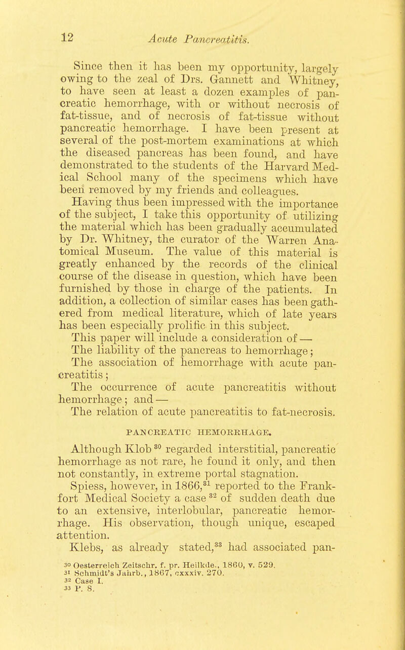 Since then it lias been my opportunity, largely owing to the zeal of Drs. Gannett and Whitney, to have seen at least a dozen examples of pan- creatic hemorrhage, with or without necrosis of fat-tissue, and of necrosis of fat-tissue without pancreatic hemorrhage. I have been present at several of the post-mortem examinations at which the diseased pancreas has been found, and have demonstrated to the students of the Harvard Med- ical School many of the specimens which have been removed by my friends and colleagues. Having thus been impressed with the importance of the subject, I take this opportunity of utilizing the material which has been gradually accumulated by Dr. Whitney, the curator of the Warren Ana- tomical Museum. The value of this material is greatly enhanced by the records of the clinical course of the disease in question, which have been furnished by those in charge of the patients. In addition, a collection of similar cases has been gath- ered from medical literature, which of late years has been especially prolific in this subject. This paper will include a consideration of — The liability of the pancreas to hemorrhage; The association of hemorrhage with acute pan- creatitis ; The occurrence of acute pancreatitis without hemorrhage; and — The relation of acute pancreatitis to fat-necrosis. PANCREATIC HEMORRHAGE. Although Klob ^° regarded interstitial, pancreatic hemorrhage as not rare, he found it only, and then not constantly, in extreme portal stagnation. Spiess, however, in 1866,*^ reported to the Frank- fort Medical Society a case of sudden death due to an extensive, interlobular, pancreatic hemor- rhage. His observation, though vmique, escaped attention. Klebs, as already stated,had associated pan- 30 Oeaterreich Zeitsclir. f. pr. Heilkde., 18G0, v. 529. 31 .Schmidt's Juhrb., 1867, cxxxiv. 270. 32 Case I. 33 P. S.