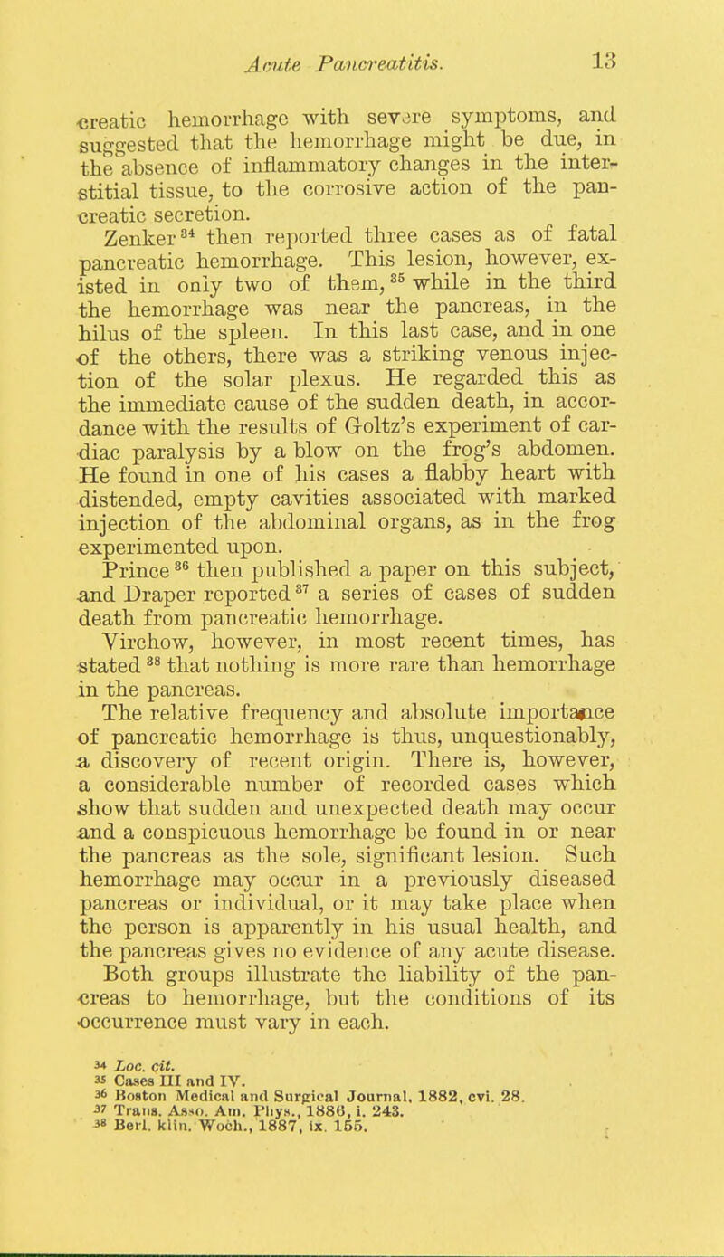 creatic hemorrhage with severe symptoms, and. suggested that the hemorrhage might be due, in the absence of inflammatory changes in the inter- stitial tissue, to the corrosive action of the pan- creatic secretion. Zenker^* then reported three cases as of fatal pancreatic hemorrhage. This lesion, however, ex- isted in only two of them, while in the third the hemorrhage was near the pancreas, in the hilus of the spleen. In this last case, and in one of the others, there was a striking venous injec- tion of the solar plexus. He regarded this as the immediate cause of the sudden death, in accor- dance with the results of Goltz's experiment of car- diac paralysis by a blow on the frog's abdomen. He found in one of his cases a flabby heart with distended, empty cavities associated with marked injection of the abdominal organs, as in the frog experimented upon. Princethen published a paper on this subject,' and Draper reported ^^ a series of cases of sudden death from pancreatic hemorrhage. Virchow, however, in most recent times, has stated that nothing is more rare than hemorrhage in the pancreas. The relative frequency and absolute importance of pancreatic hemorrhage is thus, unquestionably, a discovery of recent origin. There is, however, a considerable number of recorded cases which show that sudden and unexpected death may occur and a conspicuous hemorrhage be found in or near the pancreas as the sole, significant lesion. Such hemorrhage may occur in a previously diseased pancreas or individual, or it may take place when the person is apparently in his usual health, and the pancreas gives no evidence of any acute disease. Both groups illustrate the liability of the pan- -creas to hemorrhage, but the coiiditions of its occurrence must vary in each. 3* Loc. cit. as Cases HI and IV. 36 Boston Medical and Surpical Journal. 1882, cvi. 28. •37 Trans. Asso. Am. Pliys., 1886, i. 243. ^ Berl. kiln. Woch., 1887, Ix. 165.