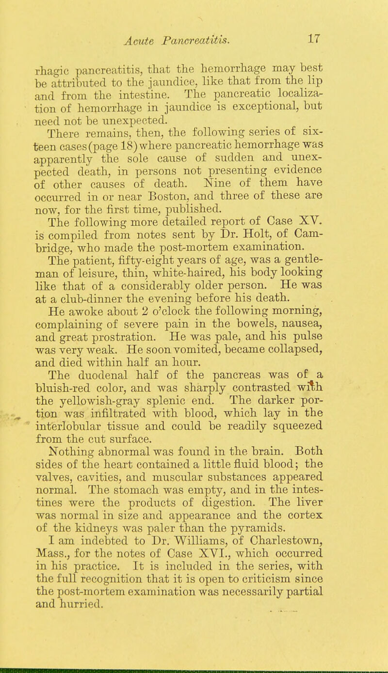 rliagic pancreatitis, that the hemorrhage may best be attributed to the jaundice, like that from the lip and from the intestine. The pancreatic localiza- tion of hemorrhage in jaundice is exceptional, but need not be unexpected. There remains, then, the following series of six- teen cases (page 18) where pancreatic hemorrhage was apparently the sole cause of sudden and unex- pected death, in persons not presenting evidence of other causes of death. Nine of them have occurred in or near Boston, and three of these are now, for the first time, published. The following more detailed report of Case XV. is compiled from notes sent by Dr. Holt, of Cam- bridge, who made the post-mortem examination. The patient, fifty-eight years of age, was a gentle- man of leisure, thin, white-haired, his body looking like that of a considerably older person. He was at a club-dinner the evening before his death. He awoke about 2 o'clock the following morning, complaining of severe pain in the bowels, nausea, and great prostration. He was pale, and his pulse was very weak. He soon vomited, became collapsed, and died within half an hour. The duodenal half of the pancreas was of a bluish-red color, and was sharply contrasted with the yellowish-gray splenic end. The darker por- tion was infiltrated with blood, which lay in the interlobular tissue and could be readily squeezed from the cut surface. Nothing abnormal was found in the brain. Both sides of the heart contained a little fluid blood; the valves, cavities, and muscular substances appeared normal. The stomach was empty, and in the intes- tines were the products of digestion. The liver was normal in size and appearance and the cortex of the kidneys was paler than the pyramids. I am indebted to Dr. Williams, of Charlestown, Mass., for the notes of Case XVI., which occurred in his practice. It is included in the series, with the full recognition that it is open to criticism since the post-mortem examination was necessarily partial and hurried.
