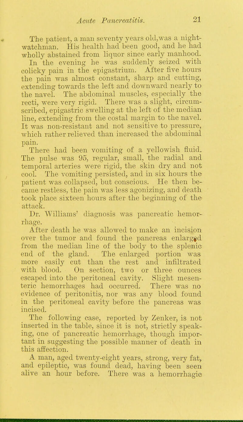 The pcatieiit, a man seventy years old,was a niglit- watchman. His health had been good, and he had wholly abstained from liquor since early manhood. In the evening he was suddenly seized with colicky pain in the epigastrium. After five hours the pain was almost constant, sharp and cutting, extending towards the left and downward nearly to the navel. The abdominal muscles, especially the recti, were very rigid. There was a slight, circum- scribed, epigastric swelling at the left of the median line, extending from the costal margin to the navel. It was non-resistant and not sensitive to pressure, which rather relieved than increased the abdominal pain. There had been vomiting of a yellowish fluid. The pulse was 95, regular, small, the radial and temporal arteries were rigid, the skin dry and not cool. The vomiting persisted, and in six hours the patient was collapsed, but conscious. He then be- came restless, the pain was less agonizing, and death took place sixteen hours after the beginning of the- attack. Dr. Williams' diagnosis Avas pancreatic hemor- rhage. After death he was allowed to make an incision over the tumor and found the pancreas enlarged from the median line of the body to the splenic end of the gland. The enlarged portion was more easily cut than the rest and infiltrated with blood. On section, two or three ounces escaped into the peritoneal cavity. Slight mesen- teric hemorrhages had occurred. There was no evidence of peritonitis, nor was any blood found in the peritoneal cavity before the pancreas was incised. The following case, reported by Zenker, is not inserted in the table, since it is not, strictly speak- ing, one of pancreatic hemorrhage, though impor- tant in suggesting the possible manner of death in this affection. A man, aged twenty-eight years, strong, very fat, and epileptic, was found dead, having been seen alive an hour before. There was a hemorrhagic