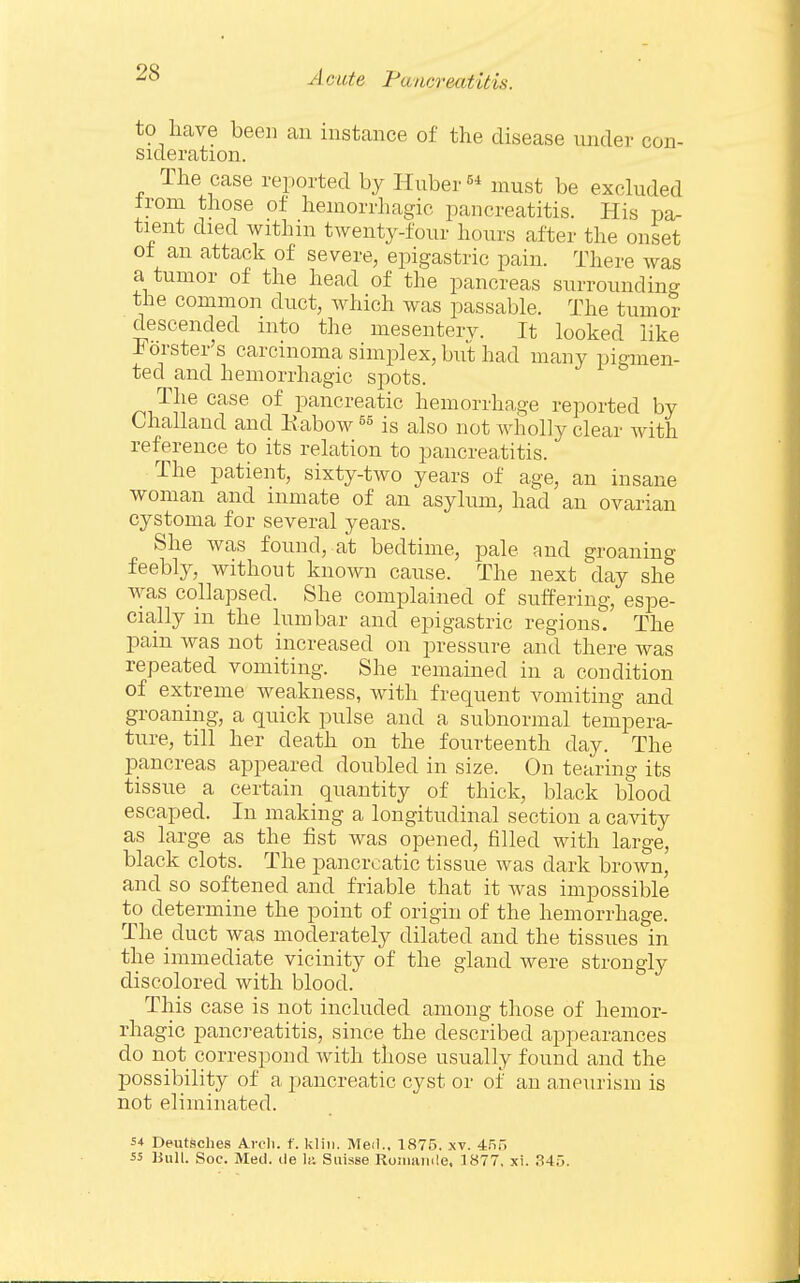 to have been an instance of the disease under con- sideration. The case reported by Huber must be excluded ironi those of hemorrhagic pancreatitis. His pa- tient died within twenty-four hours after the onset of an attack of severe, epigastric pain. There was a tumor of the head of the pancreas surrounding the common duct, which was passable. The tumor descended into the mesenterv. It looked like Forster's carcinoma simplex, but had many pigmen- ted and hemorrhagic spots. The case of pancreatic hemorrhage reported by Challaud and Eabow is also not wholly clear with reference to its relation to pancreatitis. The patient, sixty-two years of age, an insane woman and inmate of an asylum, had an ovarian cystoma for several years. She was found, at bedtime, pale and groaning feebly, without known cause. The next day she was collapsed. She complained of suffering, espe- cially in the lumbar and epigastric regions. The pain was not increased on pressure and there was repeated vomiting. She remained in a condition of extreme weakness, with frequent vomiting and groaning, a quick pulse and a subnormal temperar ture, till her death on the fourteenth day. The pancreas appeared doubled in size. On tearing its tissue a certain quantity of thick, black blood escaped. In making a longitudinal section a cavity as large as the fist was opened, filled with large, black clots. The pancreatic tissue was dark brown, and so softened and friable that it was impossible to determine the point of origin of the hemorrhage. The duct Avas moderately dilated and the tissues in the immediate vicinity of the gland were strongly discolored with blood. This case is not included among those of hemor- rhagic pancreatitis, since the described appearances do npt correspond with those usually found and the possibility of a pancreatic cyst or of an aneurism is not eliminated. s-t Deutsches Arcli. f. kliii. Med.. 1875. xv. 455 55 Hull. Soc. Med. tie lii Suisse Roiiuiiiile. 1877, xi. 345.