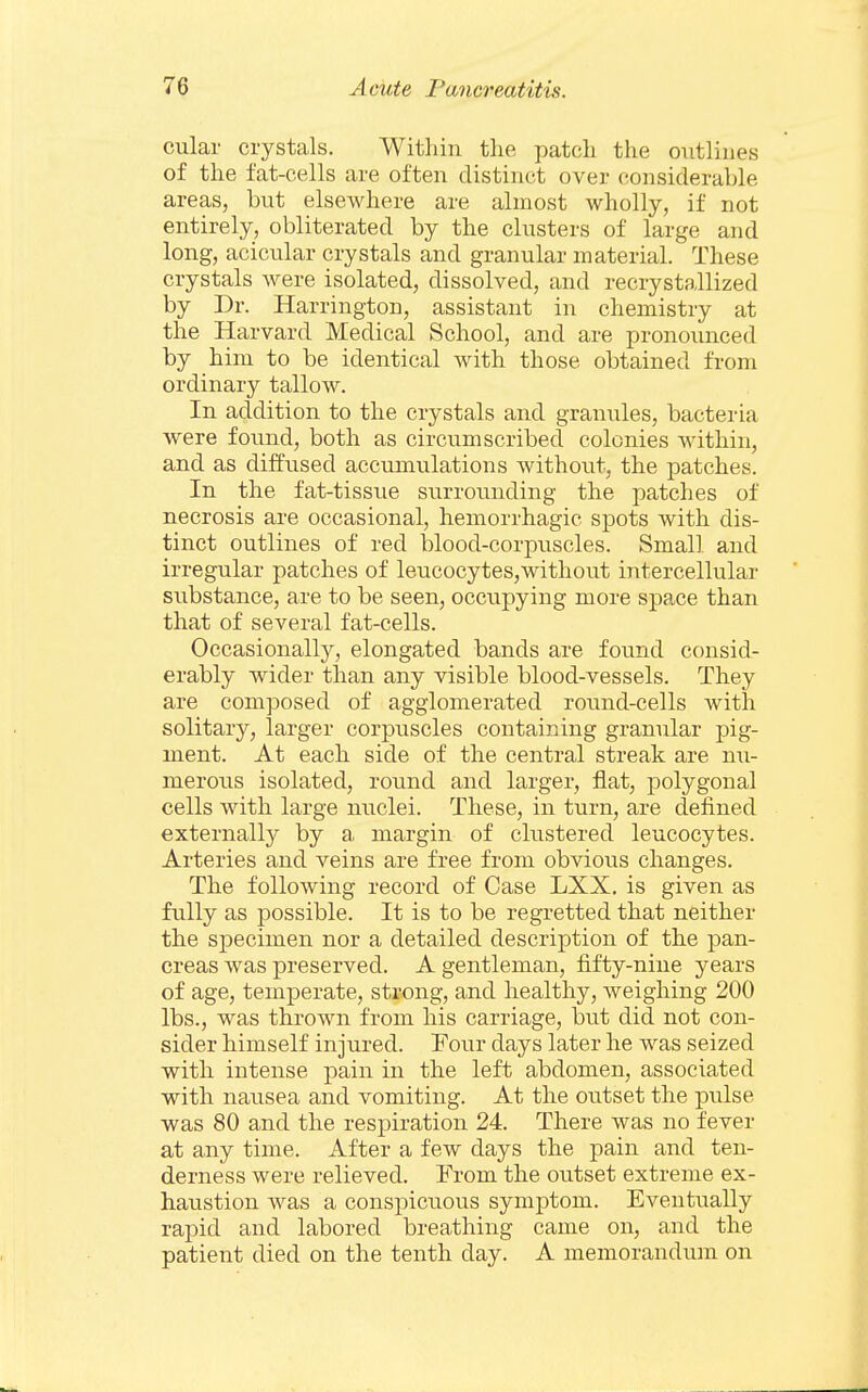 cular crystals. Within the patch the outlines of the fat-cells are often distinct over considerable areas, but elsewhere are almost wholly, if not entirely, obliterated by the clusters of large and long, acicular crystals and granular material. These crystals were isolated, dissolved, and recrystallized by Dr. Harrington, assistant in chemistry at the Harvard Medical School, and are pronounced by him to be identical with those obtained from ordinary tallow. In addition to the crystals and granules, bacteria were found, both as circumscribed colonies within, and as diffused accumulations without, the patches. In the fat-tissue surrounding the patches of necrosis are occasional, hemorrhagic spots with dis- tinct outlines of red blood-corpuscles. Small and irregular patches of leucocytes,without intercellular substance, are to be seen, occupying more spa,ce than that of several fat-cells. Occasionally, elongated bands are found consid- erably wider than any visible blood-vessels. They are composed of agglomerated round-cells with solitary, larger corpuscles containing granular pig- ment. At each side of the central streak are mi- merous isolated, round and larger, flat, polygonal cells with large nuclei. These, in turn, are defined externally by a margin of clustered leucocytes. Arteries and veins are free from obvious changes. The following record of Case LXX. is given as fully as possible. It is to be regretted that neither the specimen nor a detailed description of the pan- creas was preserved. A gentleman, fifty-nine years of age, temperate, strong, and healthy, weighing 200 lbs., was thrown from his carriage, but did not con- sider himself injured. Four days later he was seized with intense pain in the left abdomen, associated with nausea and vomiting. At the outset the pulse was 80 and the respiration 24. There was no fever at any time. After a few days the pain and ten- derness were relieved. From the outset extreme ex- haustion was a conspicuous symptom. Eventually rapid and labored breathing came on, and the patient died on the tenth day. A memorandum on
