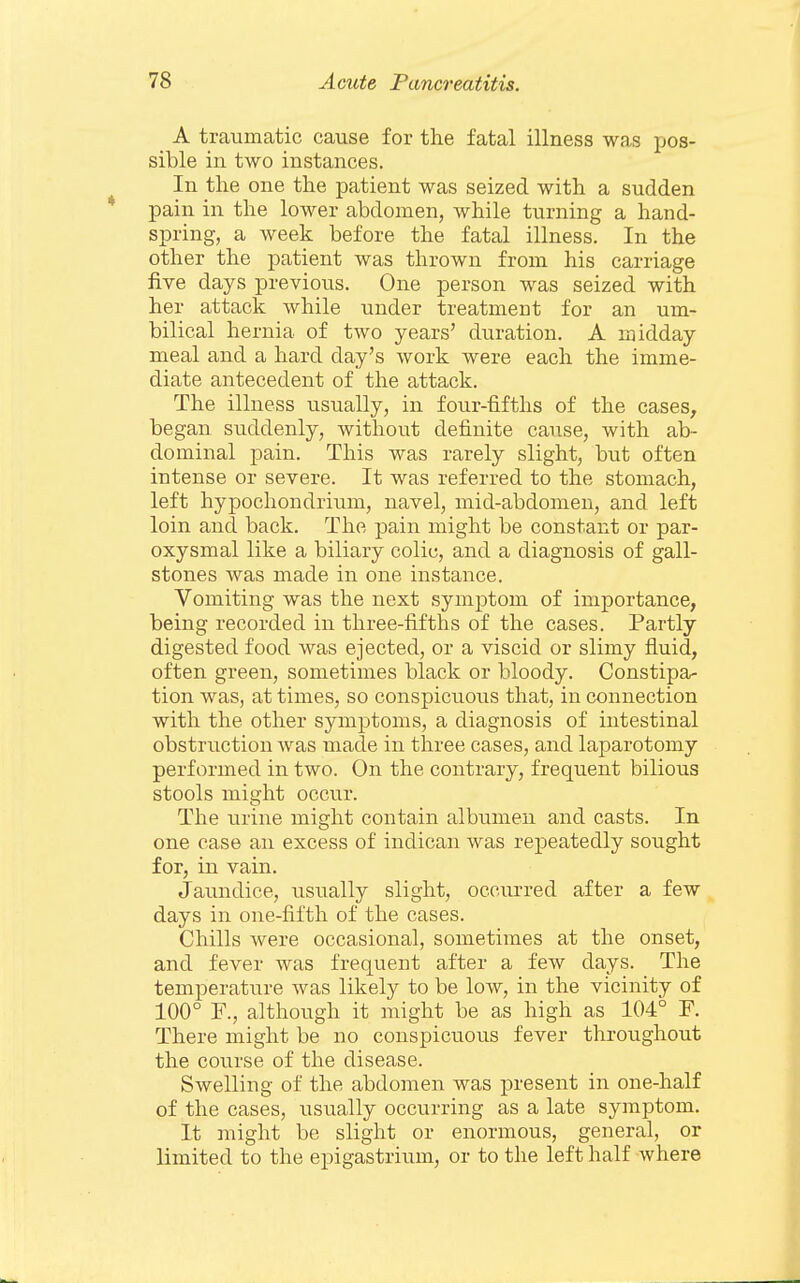 A traumatic cause for the fatal illness was pos- sible in two instances. In the one the patient was seized with a sudden pain in the lower abdomen, while turning a hand- spring, a week before the fatal illness. In the other the patient was thrown from his carriage five days previous. One person was seized with her attack while under treatment for an um- bilical hernia of two years' duration. A midday meal and a hard day's work were each the imme- diate antecedent of the attack. The illness usually, in four-fifths of the cases^ began suddenly, without definite cause, with ab- dominal pain. This was rarely slight, but often intense or severe. It was referred to the stomach, left hypocliondrium, navel, mid-abdomen, and left loin and back. The pain might be constant or par- oxysmal like a biliary colic, and a diagnosis of gall- stones was made in one instance. Vomiting was the next symptom of importance, being recorded in three-fifths of the cases. Partly digested food was ejected, or a viscid or slimy fluid, often green, sometimes black or bloody. Constipa- tion was, at times, so conspicuous that, in connection with the other symptoms, a diagnosis of intestinal obstruction was made in three cases, and laparotomy performed in two. On the contrary, frequent bilious stools might occur. The urine might contain albumen and casts. In one case an excess of indican was repeatedly sought for, in vain. Jaundice, usually slight, occurred after a few days in one-fifth of the cases. Chills were occasional, sometimes at the onset, and fever was frequent after a few days. The temperature was likely to be low, in the vicinity of 100° F., although it might be as high as 104° F. There might be no conspicuous fever throughout the course of the disease. Swelling of the abdomen was present in one-half of the cases, usually occurring as a late symptom. It might be slight or enormous, general, or limited to the epigastrium, or to the left half where