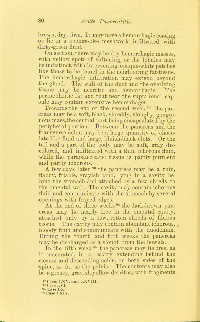 brown, dry, firm. It may have a hemorrhagic coating or lie in a sponge-like meshwork infiltrated with dirt3'--green fluid. On section, there may be dry hemorrhagic masses, with yellow spots of softening, or the lobules may be indistinct, with intervening, opaque-white patches like those to be found in the neighboring fat-tissue. The hemorrhagic infiltration may extend beyond the gland. The wall of the duct and the overlying tissue may be necrotic and hemorrhagic. The perinephritic fat and that near the supra-renal cap- sule may contain extensive hemorrhages. Towards the end of the second week the pan- creas may be a soft, black, shreddy, sloughy, gangre- nous masSjthe central part being encapsulated by the peripheral portion. Between the pancreas and the transverse colon may be a large quantity of choco- late-like fluid and large, bluish-black clots. Or the tail and a part of the body may be soft, gray dis- •colored, and infiltrated with a thin, ichorous fluid, while the parapancreatic tissue is partly purulent and partly ichorous. A few days later the pancreas may be a thin, flabby, friable, grayish band, lying in a cavity be- hind the stomach and attached by a few shreds to the omental wall. The cavity may contain ichorous fluid and communicate with the stomach by several 'Openings with frayed edges. At the end of three weeks the dark-brown pan- ■creas may lie nearly free in the omental cavity, attached only by a few, rotten shreds of fibrous tissue. The cavity may contain abundant ichorous, bloody fluid and communicate with the duodenum. During the fourth and fifth weeks the pancreas may be discharged as a slough from the bowels. In the fifth week the pancreas may lie free, as if macerated, in a cavity extending behind the <!Eecum and descending colon, on both sides of the spine, as far as the pelvis. The contents may also be a greasy, grayish-yellow detritus, with fragments 92 Cases LXV. ana LXVIII. 93 Case LVI. 94 Case LX. ■95 Case LXIV.