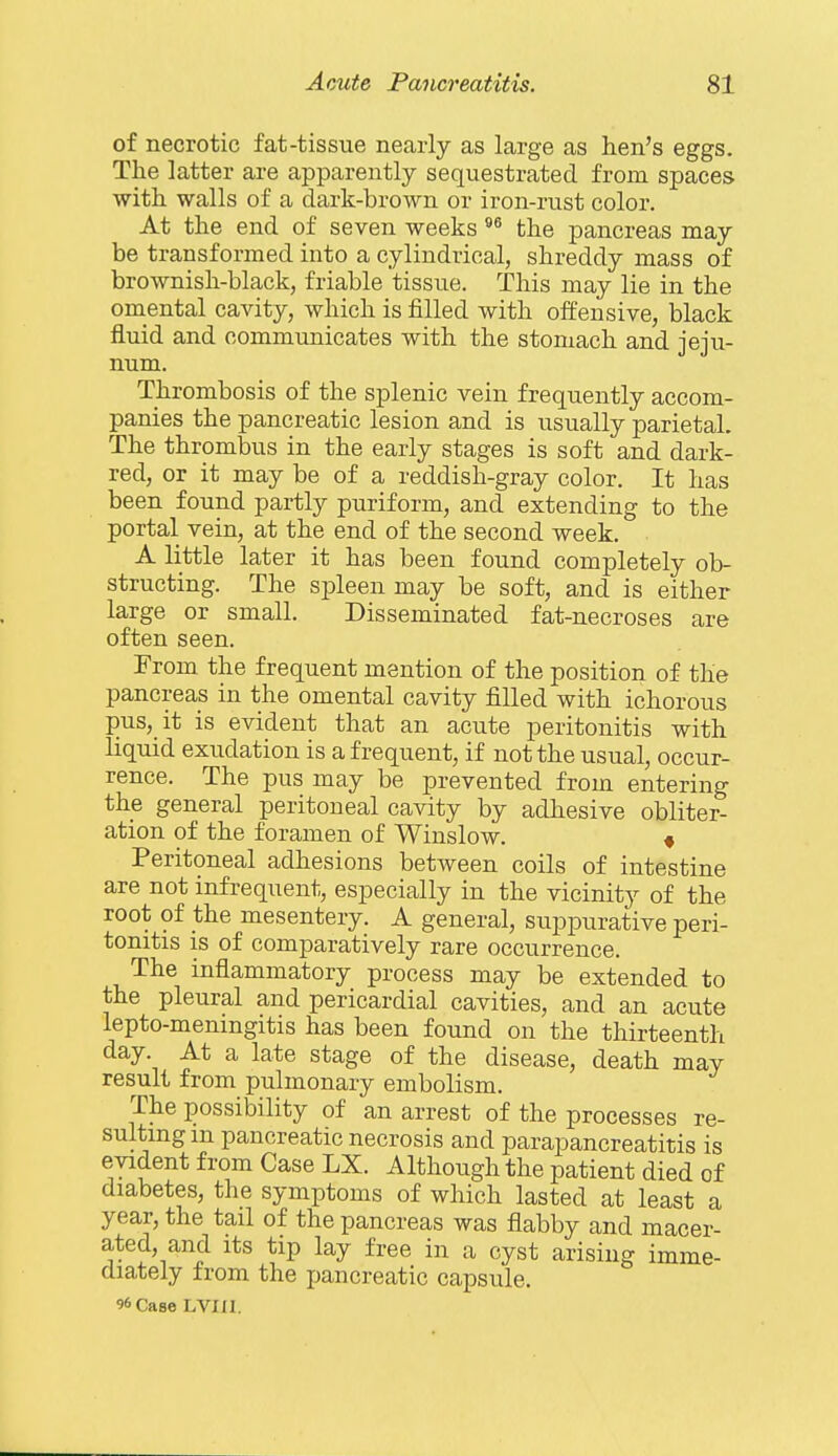 of necrotic fat-tissue nearly as large as lien's eggs. The latter are apparently sequestrated from spaces ■with walls of a dark-brown or iron-rust color. At the end of seven weeks the pancreas may be transformed into a cylindrical, shreddy mass of brownish-black, friable tissue. This may lie in the omental cavity, which is filled with offensive, black fluid and communicates with the stomach and jeju- num. Thrombosis of the splenic vein frequently accom- panies the pancreatic lesion and is usually parietal. The thrombus in the early stages is soft and dark- red, or it may be of a reddish-gray color. It has been found partly puriform, and extending to the portal vein, at the end of the second week. A little later it has been found completely ob- structing. The spleen may be soft, and is either large or small. Disseminated fat-necroses are often seen. From the frequent mention of the position of the pancreas in the omental cavity filled with ichorous pus, it is evident that an acute peritonitis with liquid exudation is a frequent, if not the usual, occur- rence. The pus may be prevented from entering the general peritoneal cavity by adhesive obliter- ation of the foramen of Winslow. « Peritoneal adhesions between coils of intestine are not infrequent, especially in the vicinity of the root of the mesentery. A general, suppurative peri- tonitis is of comparatively rare occurrence. The inflammatory process may be extended to the pleural and pericardial cavities, and an acute lepto-menmgitis has been found on the thirteenth day. At a late stage of the disease, death may result from pulmonary embolism. The possibility of an arrest of the processes re- sulting m pancreatic necrosis and parapancreatitis is evident from Case LX. Although the patient died of diabetes, the symptoms of which lasted at least a year, the tail of the pancreas was flabby and macer- ated, and Its tip lay free in a cyst arising imme- diately from the jjancreatic capsule. 96 Case LVm.